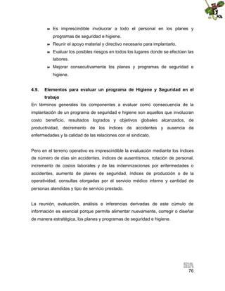 

Es imprescindible involucrar a todo el personal en los planes y
programas de seguridad e higiene.



Reunir el apoyo material y directivo necesario para implantarlo.



Evaluar los posibles riesgos en todos los lugares donde se efectúen las
labores.



Mejorar consecutivamente los planes y programas de seguridad e
higiene.

4.9.

Elementos para evaluar un programa de Higiene y Seguridad en el
trabajo

En términos generales los componentes a evaluar como consecuencia de la
implantación de un programa de seguridad e higiene son aquellos que involucran
costo beneficio, resultados logrados y objetivos globales alcanzados, de
productividad, decremento de los índices de accidentes y ausencia de
enfermedades y la calidad de las relaciones con el sindicato.

Pero en el terreno operativo es imprescindible la evaluación mediante los índices
de número de días sin accidentes, índices de ausentismos, rotación de personal,
incremento de costos laborales y de las indemnizaciones por enfermedades o
accidentes, aumento de planes de seguridad, índices de producción o de la
operatividad, consultas otorgadas por el servicio médico interno y cantidad de
personas atendidas y tipo de servicio prestado.

La reunión, evaluación, análisis e inferencias derivadas de este cúmulo de
información es esencial porque permite alimentar nuevamente, corregir o diseñar
de manera estratégica, los planes y programas de seguridad e higiene.

76

 