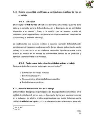 4.10. Higiene y seguridad en el trabajo y su vínculo con la calidad de vida en
el trabajo
4.10.1. Definición
El concepto calidad de vida laboral hace referencia al cuidado y custodia de la
salud y el bienestar general de los individuos en el desempeño de las actividades
inherentes a su puesto41. Anexo a la anterior idea se aparean también el
resguardo de la integridad física, ambiental y psicológica puestos en riesgo por las
condiciones y el ambiente de trabajo.
La notabilidad de este concepto reside en el estudio y valoración de la satisfacción
percibida por el trabajador en el desempeño de sus labores, del ambiente que le
rodea y por consecuencia en sus niveles de motivación, de esta manera se puede
evaluar su impacto en los niveles de productividad, calidad de los productos y
servicios y competitividad en el mercado.
4.10.2. Factores que determinan la calidad de vida en el trabajo
Básicamente los factores que se incluyen son, entre otros42:



Satisfacción del trabajo realizado



Beneficios alcanzados



Reconocimiento a los resultados conseguidos



Posibilidades de participar

4.11. Modelos de calidad de vida en el trabajo
Estos modelos desagregan la participación de dos aspectos trascendentales en la
calidad de vida laboral; por un lado, el desempeño del cargo y sus repercusiones
en el individuo, por el otro, el clima organizacional. Así puede deducirse que la
calidad de vida laboral opaca conduce a la perturbación del empleado y con ello
41
42

Ibid., p. 407.
Loc. cit.

77

 