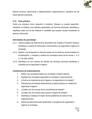 laboral continuo, democracia y reglamentación organizacional y equilibrio de las
áreas laboral y personal.
4.12. Caso práctico
Visite una empresa micro, pequeña o mediana. Ubiquen un puesto específico,
mediante un análisis y los métodos apropiados, tal como la entrevista. Identifique y
clasifique cada uno de los factores o variables que puedan causar accidentes al
ejecutor del puesto.
Actividades de aprendizaje
a.4.1. Visite la página de Internet de la Secretaría del Trabajo y Previsión Social e
identifique y analice la información concerniente a la seguridad e higiene en
el trabajo.
a.4.2. Realice una búsqueda en diversos textos de los teóricos recomendados en
le bibliografía, y compare y analice los conceptos clave de los temas 1, 4, 5
y 7 de esta unidad.
a.4.3. Identifique en sus centros de estudio las diversas acciones tendientes a
custodiar por la seguridad e higiene.
Cuestionario de autoevaluación
1.

Defina los conceptos higiene en el trabajo e higiene laboral.

2.

Explique los conceptos seguridad en el trabajo y salud personal.

3.

¿Cuál es la importancia de la higiene y la seguridad en el trabajo?

4.

Describa las principales disposiciones y leyes jurídicas en materia de
seguridad e higiene.

5.

¿Cuáles son las causas de los accidentes de trabajo?

6.

¿Cuáles son los medios para prevenir riesgos de trabajo?

7.

Clasifique y explique el origen de los problemas de salud en las
organizaciones.

8.

Defina los elementos para desarrollar un programa de seguridad e
higiene en el trabajo.
79

 