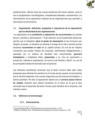 posteriormente, referirlo hacia las nuevas tendencias del mismo sistema, como lo
son la programación neurolingüística, competencias laborales, empowerment y la
administración de la capacitación respecto de las organizaciones que aprenden y
administran el conocimiento.
1.1.

Capacitación: definición, propósitos e importancia de la capacitación
para la efectividad de las organizaciones

“La capacitación es la asimilación y adquisición de conocimientos de carácter
técnico, científico y administrativo”. 2 Este elemento es de fundamental relevancia,
permite que el trabajador eleve el grado de desempeño en las funciones que
integran al puesto, su beneficio se extiende a lo largo de la vida y permite que las
empresas incrementen el valor de su capital humano. Es una de las mejores
inversiones que puedan realizar las empresas, administrada inteligentemente y
apareada

con

un

sistema

de

identidad

bien

instrumentado,

generará

trabajadores y empleados fieles, preparados y en vías de crecimiento y
proyección. Además la capacitación, tal como lo cita Werther y Davis3 , es una de
las principales fuentes de bienestar para el personal.
Los directivos actualmente reconocen que el factor humano debe estar mejor
preparado para enfrentar los cambios en el mundo actual y poseer el conocimiento
que le permita responder a las nuevas exigencias que los avances tecnológicos y
teóricos plantean. Por ello, la capacitación deberá ser un servicio asesor interno
de calidad, diseñado para obtener beneficios en el futuro en el que la idea
primordial sea el desarrollo del factor humano para beneficio de la empresa y del
individuo mismo.
1.2.

Definición de terminología:
1.2.1. Entrenamiento

2
3

Fernando Arias Galicia, Administración de recursos humanos, p. 319.
William B. Werther, et al., Administración de personal y recursos humanos, p. 148

8

 