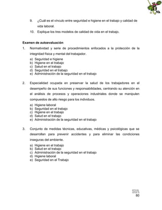 9.

¿Cuál es el vínculo entre seguridad e higiene en el trabajo y calidad de
vida laboral.

10. Explique los tres modelos de calidad de vida en el trabajo.
Examen de autoevaluación
1.

Normatividad y serie de procedimientos enfocados a la protección de la
integridad física y mental del trabajador.
a)
b)
c)
d)
e)

2.

Seguridad e higiene
Higiene en el trabajo
Salud en el trabajo
Seguridad en el trabajo
Administración de la seguridad en el trabajo

Especialidad ocupada en preservar la salud de los trabajadores en el
desempeño de sus funciones y responsabilidades, centrando su atención en
el análisis de procesos y operaciones industriales donde se manipulen
compuestos de alto riesgo para los individuos.
a)
b)
c)
d)
e)

3.

Higiene laboral
Seguridad en el trabajo
Higiene en el trabajo
Salud en el trabajo
Administración de la seguridad en el trabajo

Conjunto de medidas técnicas, educativas, médicas y psicológicas que se
desarrollan para prevenir accidentes y para eliminar las condiciones
inseguras del ambiente.
a)
b)
c)
d)
e)

Higiene en el trabajo
Salud en el trabajo
Administración de la seguridad en el trabajo
Higiene laboral
Seguridad en el Trabajo

80

 