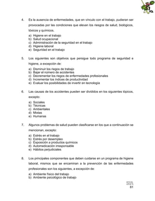 4.

Es la ausencia de enfermedades, que en vínculo con el trabajo, pudieran ser
provocadas por las condiciones que elevan los riesgos de salud, biológicos,
tóxicos y químicos.
a)
b)
c)
d)
e)

5.

Higiene en el trabajo
Salud ocupacional
Administración de la seguridad en el trabajo
Higiene laboral
Seguridad en el trabajo

Los siguientes son objetivos que persigue todo programa de seguridad e
higiene, a excepción de:
a)
b)
c)
d)
e)

6.

Disminuir los riegos de trabajo
Bajar el número de accidentes
Decrementar los riegos de enfermedades profesionales
Incrementar los índices de productividad
Evaluar los posibilidades de invertir en tecnología

Las causas de los accidentes pueden ser divididos en los siguientes tópicos,
excepto:
a)
b)
c)
d)
e)

7.

Sociales
Técnicas
Ambientales
Mixtas
Humanas

Algunos problemas de salud pueden clasificarse en los que a continuación se
mencionan, excepto:
a)
b)
c)
d)
e)

8.

Estrés en el trabajo
Estrés por desempleo
Exposición a productos químicos
Automedicación irresponsable
Hábitos perjudiciales

Los principales componentes que deben cuidarse en un programa de higiene
laboral, mismos que se encaminan a la prevención de las enfermedades
profesionales son los siguientes, a excepción de:
a) Ambiente físico del trabajo
b) Ambiente psicológico de trabajo
81

 