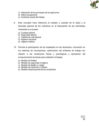 c) Aplicación de los principios de la ergonomía
d) Salud ocupacional
e) Ambiente social del trabajo
9.

Este concepto hace referencia al cuidado y custodia de la salud y el
bienestar general de los individuos en el desempeño de las actividades
inherentes a su puesto.
a)
b)
c)
d)
e)

Cuidado laboral
Seguridad laboral
Calidad de vida laboral
Higiene industrial
Higiene médica

10. Permite la participación de los empleados en las decisiones, innovación en
los sistemas de recompensas, optimización del ambiente de trabajo con
relación a las condiciones físicas y psicológicas y aprobación del
enriquecimiento de tareas para rediseñar el trabajo.
a)
b)
c)
d)
e)

Modelo de Walton
Modelo de seguridad e higiene
Modelo de Nadler y Lawler
Modelo de Hackman y Oldhan
Modelo biopsicosocial de los accidentes

82

 