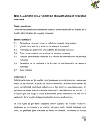 TEMA 5. AUDITORÍA DE LA FUNCIÓN DE ADMINISTRACIÓN DE RECURSOS
HUMANOS
Objetivo particular
Definir la trascendencia de realizar la auditoría como mecanismo de mejora de la
función administración de recursos humanos.
Temario detallado
5.1.

Auditoría de recursos humanos: definición, importancia y objetivo

5.2.

¿Quién debe realizar la auditoría de recursos humanos?

5.3.

Premisas para desarrollar una auditoría de recursos humanos

5.4.

Criterios para realizar una auditoría de recursos humanos

5.5.

Métodos para realizar auditorías a la función de administración de recursos
humanos

5.6.

Beneficios de la auditoria a la función de administración de recursos
humanos

5.7.

Caso práctico

Introducción
Este tema también es de notable importancia para las organizaciones, porque por
medio de esta función, auditoría de recursos humanos, se infiere si el recurso de
mayor complejidad, contribuye cabalmente a los objetivos organizacionales. En
esta línea de ideas, la evaluación del desempeño ineludiblemente se articula con
el tópico que nos ocupa y estos subsistemas juntos conforman un pilar en la
evaluación de la función de la administración de recursos humanos.
En este rubro es por tanto necesario definir auditoría de recursos humanos,
establecer su importancia y su objetivo, así como quién deberá desplegar esta
labor, las premisas para realizarla así como los criterios. Finalmente es básico

83

 