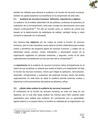 señalar los métodos para efectuar la auditoría a la función de recursos humanos,
también es capital esclarecer sus beneficios en la comprensión de este rubro.
5.1.

Auditoría de recursos humanos: definición, importancia y objetivo

La auditoría “es el análisis sistemático de las políticas y prácticas de personal y la
evaluación de su funcionamiento, tanto para corregir las desviaciones como para
mejorar continuamente”44. Por ello se concibe como un sistema de control que
basado en la determinación de estándares de calidad, cantidad, tiempo y costo
compara lo esperado con lo planeado.
Son diversos los objetivos por los cuales se audita la función de recursos
humanos, pero el más importante versa sobre la revisión sistemática para evaluar
costos y beneficios del programa global de recursos humanos, y cotejar así su
efectividad actual, primero, contra indicadores y desempeño propio de la
organización registrado en periodos anteriores; y segundo, contra el de otras
organizaciones (competencia) con las que sea real su comparación45.
La importancia de la auditoría de recursos humanos radica principalmente en el
hecho de que constituye un sistema que evalúa el diseño y la implantación de todo
la función de recursos humanos, misma que integra la aplicación, remuneración,
desarrollo, mantenimiento y evaluación del potencial humano dentro del ámbito
organizacional. En esta línea de ideas la auditoría permite entonces evaluar y
determinar si el funcionamiento del sistema es eficiente y eficaz.
5.2.

¿Quién debe realizar la auditoría de recursos humanos?

El rendimiento de la función de recursos humanos se mide con base en sus
objetivos, por lo cual sólo basta analizar los mismos para inferir quiénes están
capacitados para realizar esta auditoría. En coordinación con un especialista,
agente externo y un equipo interno, la revisión es realizada por la organización, los

44
45

Idalberto Chiavenato, Gestión del Talento Humano, p. 447.
Ibidem, p. 446.

84

 