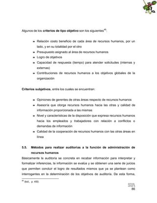 Algunos de los criterios de tipo objetivo son los siguientes46:



Relación costo beneficio de cada área de recursos humanos, por un
lado, y en su totalidad por el otro



Presupuesto asignado al área de recursos humanos



Logro de objetivos



Capacidad de respuesta (tiempo) para atender solicitudes (internas y
externas)



Contribuciones de recursos humanos a los objetivos globales de la
organización

Criterios subjetivos, entre los cuales se encuentran:



Opiniones de gerentes de otras áreas respecto de recursos humanos



Asesoría que otorga recursos humanos hacia las otras y calidad de
información proporcionada a las mismas



Nivel y características de la disposición que expresa recursos humanos
hacia los empleados y trabajadores con relación a conflictos o
demandas de información



Calidad de la cooperación de recursos humanos con las otras áreas en
línea

5.5.

Métodos para realizar auditorías a la función de administración de
recursos humanos

Básicamente la auditoría se concreta en recabar información para interpretar y
formalizar inferencias, la información se evalúa y se obtienen una serie de juicios
que permiten concluir el logro de resultados mismos que ya se plantean como
interrogantes en la determinación de los objetivos de auditoría. De esta forma,
46

Ibid., p. 450.

86

 