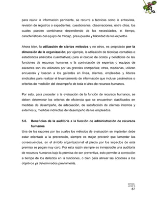 para reunir la información pertinente, se recurre a técnicas como la entrevista,
revisión de registros o expedientes, cuestionarios, observaciones, entre otros, los
cuales pueden combinarse dependiendo de las necesidades, el tiempo,
características del equipo de trabajo, presupuesto y habilidad de los expertos.
Ahora bien, la utilización de ciertos métodos y no otros, es propiciado por la
dimensión de la organización; por ejemplo, la utilización de técnicas contables o
estadísticas (métodos cuantitativos) para el cálculo de costos y beneficios de las
funciones de recursos humanos o la contratación de expertos o equipos de
asesores son los utilizados por las grandes compañías; otras, medianas, utilizan
encuestas y buscan a los gerentes en línea, clientes, empleados y líderes
sindicales para realizar el levantamiento de información que incluye parámetros o
criterios de medición del desempeño de toda el área de recursos humanos.
Por esto, para proceder a la evaluación de la función de recursos humanos, se
deben determinar los criterios de eficiencia que se encuentran clasificados en
medidas de desempeño, de adecuación, de satisfacción de clientes internos y
externos y, medidas indirectas del desempeño de los empleados.
5.6.

Beneficios de la auditoria a la función de administración de recursos
humanos

Una de las razones por las cuales los métodos de evaluación se implantan debe
estar orientada a la prevención, siempre es mejor prevenir que lamentar las
consecuencias, en el ámbito organizacional el precio por los impactos de esta
premisa se pagan muy caro. Por esta razón siempre es inmejorable una auditoría
de recursos humanos bajo la premisa de ser preventiva, esto permite la corrección
a tiempo de los defectos en la funciones, o bien para alinear las acciones a los
objetivos ya determinados previamente.

87

 