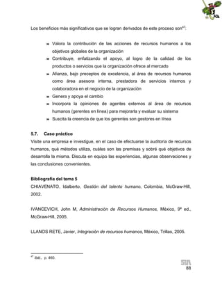 Los beneficios más significativos que se logran derivados de este proceso son47:



Valora la contribución de las acciones de recursos humanos a los
objetivos globales de la organización



Contribuye, enfatizando el apoyo, al logro de la calidad de los
productos o servicios que la organización ofrece al mercado



Afianza, bajo preceptos de excelencia, al área de recursos humanos
como área asesora interna, prestadora de servicios internos y
colaboradora en el negocio de la organización



Genera y apoya el cambio



Incorpora la opiniones de agentes externos al área de recursos
humanos (gerentes en línea) para mejorarla y evaluar su sistema



5.7.

Suscita la creencia de que los gerentes son gestores en línea

Caso práctico

Visite una empresa e investigue, en el caso de efectuarse la auditoria de recursos
humanos, qué métodos utiliza, cuáles son las premisas y sobré qué objetivos de
desarrolla la misma. Discuta en equipo las experiencias, algunas observaciones y
las conclusiones convenientes.
Bibliografía del tema 5
CHIAVENATO, Idalberto, Gestión del talento humano, Colombia, McGraw-Hill,
2002.
IVANCEVICH, John M, Administración de Recursos Humanos, México, 9ª ed.,
McGraw-Hill, 2005.
LLANOS RETE, Javier, Integración de recursos humanos, México, Trillas, 2005.

47

Ibid., p. 460.

88

 