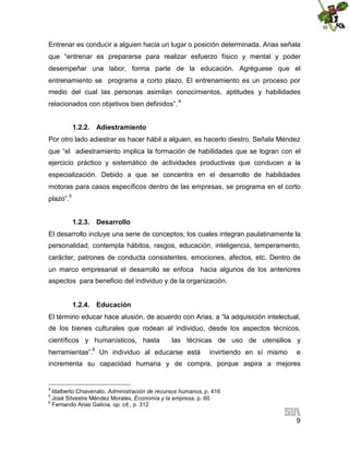 Entrenar es conducir a alguien hacia un lugar o posición determinada. Arias señala
que “entrenar es prepararse para realizar esfuerzo físico y mental y poder
desempeñar una labor, forma parte de la educación. Agréguese que el
entrenamiento se programa a corto plazo. El entrenamiento es un proceso por
medio del cual las personas asimilan conocimientos, aptitudes y habilidades
relacionados con objetivos bien definidos”. 4
1.2.2. Adiestramiento
Por otro lado adiestrar es hacer hábil a alguien, es hacerlo diestro. Señala Méndez
que “el adiestramiento implica la formación de habilidades que se logran con el
ejercicio práctico y sistemático de actividades productivas que conducen a la
especialización. Debido a que se concentra en el desarrollo de habilidades
motoras para casos específicos dentro de las empresas, se programa en el corto
plazo”.5
1.2.3. Desarrollo
El desarrollo incluye una serie de conceptos, los cuales integran paulatinamente la
personalidad, contempla hábitos, rasgos, educación, inteligencia, temperamento,
carácter, patrones de conducta consistentes, emociones, afectos, etc. Dentro de
un marco empresarial el desarrollo se enfoca hacia algunos de los anteriores
aspectos para beneficio del individuo y de la organización.
1.2.4. Educación
El término educar hace alusión, de acuerdo con Arias, a “la adquisición intelectual,
de los bienes culturales que rodean al individuo, desde los aspectos técnicos,
científicos y humanísticos, hasta
6

las técnicas de uso de utensilios y

herramientas”. Un individuo al educarse está

invirtiendo en sí mismo

e

incrementa su capacidad humana y de compra, porque aspira a mejores

4

Idalberto Chiavenato, Administración de recursos humanos, p. 416
José Silvestre Méndez Morales, Economía y la empresa, p. 60
6
Fernando Arias Galicia, op. cit., p. 312
5

9

 