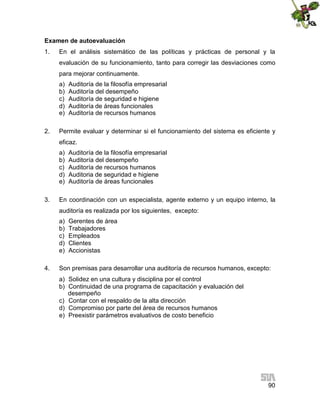 Examen de autoevaluación
1.

En el análisis sistemático de las políticas y prácticas de personal y la
evaluación de su funcionamiento, tanto para corregir las desviaciones como
para mejorar continuamente.
a)
b)
c)
d)
e)

2.

Auditoría de la filosofía empresarial
Auditoría del desempeño
Auditoría de seguridad e higiene
Auditoría de áreas funcionales
Auditoría de recursos humanos

Permite evaluar y determinar si el funcionamiento del sistema es eficiente y
eficaz.
a)
b)
c)
d)
e)

3.

Auditoría de la filosofía empresarial
Auditoría del desempeño
Auditoría de recursos humanos
Auditoria de seguridad e higiene
Auditoría de áreas funcionales

En coordinación con un especialista, agente externo y un equipo interno, la
auditoría es realizada por los siguientes, excepto:
a)
b)
c)
d)
e)

4.

Gerentes de área
Trabajadores
Empleados
Clientes
Accionistas

Son premisas para desarrollar una auditoría de recursos humanos, excepto:
a) Solidez en una cultura y disciplina por el control
b) Continuidad de una programa de capacitación y evaluación del
desempeño
c) Contar con el respaldo de la alta dirección
d) Compromiso por parte del área de recursos humanos
e) Preexistir parámetros evaluativos de costo beneficio

90

 