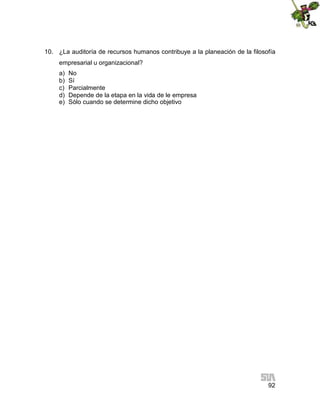 10. ¿La auditoría de recursos humanos contribuye a la planeación de la filosofía
empresarial u organizacional?
a)
b)
c)
d)
e)

No
Sí
Parcialmente
Depende de la etapa en la vida de le empresa
Sólo cuando se determine dicho objetivo

92

 