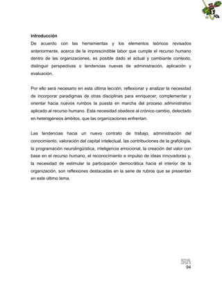 Introducción
De

acuerdo

con

las

herramientas

y los

elementos

teóricos

revisados

anteriormente, acerca de la imprescindible labor que cumple el recurso humano
dentro de las organizaciones, es posible dado el actual y cambiante contexto,
distinguir perspectivas o tendencias nuevas de administración, aplicación y
evaluación.
Por ello será necesario en esta última lección, reflexionar y analizar la necesidad
de incorporar paradigmas de otras disciplinas para enriquecer, complementar y
orientar hacia nuevos rumbos la puesta en marcha del proceso administrativo
aplicado al recurso humano. Esta necesidad obedece al crónico cambio, detectado
en heterogéneos ámbitos, que las organizaciones enfrentan.
Las tendencias hacia un nuevo contrato de trabajo, administración del
conocimiento, valoración del capital intelectual, las contribuciones de la grafología,
la programación neurolingüística, inteligencia emocional, la creación del valor con
base en el recurso humano, el reconocimiento e impulso de ideas innovadoras y,
la necesidad de estimular la participación democrática hacia el interior de la
organización, son reflexiones destacadas en la serie de rubros que se presentan
en este último tema.

94

 