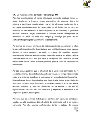 6.1. Un “nuevo contrato de trabajo” para el siglo XXI
Para las organizaciones, el mundo globalizado demanda creativas formas de
ajuste, tendientes a favorecer formas competitivas de evolución dentro del
exigente e inextricable mundo actual. Hoy en día el avance vertiginoso de la
tecnología irremediablemente ha repercutido en el ámbito de los recursos
humanos. La mercadotecnia, el diseño de productos, las finanzas y la gestión de
recursos humanos, exigen abundantes y creativos marcos conceptuales de
referencia, es decir, un nivel más integral y complejo por parte de los
profesionistas para aplicar y administrar su conocimiento.
Por ejemplo los avances en materia de medicina genómica generarán en el futuro
la gran polémica sobre si ha de contratarse a un individuo tomando como base de
decisión el mapa genómico, es decir, conociendo del candidato aquellas
enfermedades a las que está propenso a desarrollar durante su adultez. Aún se
sabe que esta discusión está por llegar y su objetivo será determinar en qué
medida será posible utilizar el mapa genómico para la toma de decisiones de
contratación.

Por otro lado, a pesar de que el artículo 35 de la Ley Federal del Trabajo (LFT)
señala la existencia de contratos individuales de trabajo por tiempo indeterminado,
existe una tendencia actual por la contratación en su modalidad por honorarios y
de aquellos por tiempo determinado y obra determinada, debido a que, dadas las
altas tasas de oferta de profesionistas, la cerrada competencia en el mercado de
recursos humanos, el nivel de preparación se ha elevado y con ello las
organizaciones son cada vez más selectivas y exigentes el seleccionar a los
empleados que han de incorporar.
Parecería que los contratos de trabajo que confieren son a guisa de periodos de
prueba, con ello seleccionan bajo el criterio de rendimiento real, a los mejores
elementos. Por ello algunos profesionistas tiende a trabajar de manera
95

 