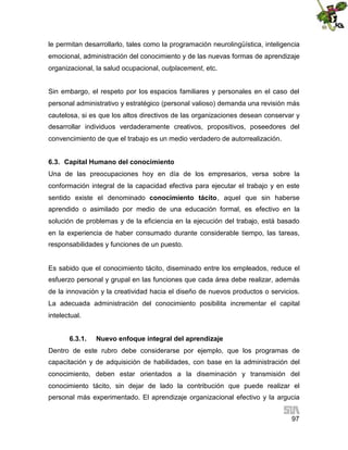 le permitan desarrollarlo, tales como la programación neurolingüística, inteligencia
emocional, administración del conocimiento y de las nuevas formas de aprendizaje
organizacional, la salud ocupacional, outplacement, etc.
Sin embargo, el respeto por los espacios familiares y personales en el caso del
personal administrativo y estratégico (personal valioso) demanda una revisión más
cautelosa, si es que los altos directivos de las organizaciones desean conservar y
desarrollar individuos verdaderamente creativos, propositivos, poseedores del
convencimiento de que el trabajo es un medio verdadero de autorrealización.
6.3. Capital Humano del conocimiento
Una de las preocupaciones hoy en día de los empresarios, versa sobre la
conformación integral de la capacidad efectiva para ejecutar el trabajo y en este
sentido existe el denominado conocimiento tácito, aquel que sin haberse
aprendido o asimilado por medio de una educación formal, es efectivo en la
solución de problemas y de la eficiencia en la ejecución del trabajo, está basado
en la experiencia de haber consumado durante considerable tiempo, las tareas,
responsabilidades y funciones de un puesto.

Es sabido que el conocimiento tácito, diseminado entre los empleados, reduce el
esfuerzo personal y grupal en las funciones que cada área debe realizar, además
de la innovación y la creatividad hacia el diseño de nuevos productos o servicios.
La adecuada administración del conocimiento posibilita incrementar el capital
intelectual.
6.3.1.

Nuevo enfoque integral del aprendizaje

Dentro de este rubro debe considerarse por ejemplo, que los programas de
capacitación y de adquisición de habilidades, con base en la administración del
conocimiento, deben estar orientados a la diseminación y transmisión del
conocimiento tácito, sin dejar de lado la contribución que puede realizar el
personal más experimentado. El aprendizaje organizacional efectivo y la argucia
97

 