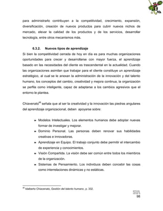 para administrarlo contribuyen a la competitividad, crecimiento, expansión,
diversificación, creación de nuevos productos para cubrir nuevos nichos de
mercado, elevar la calidad de los productos y de los servicios, desarrollar
tecnología, entre otros mecanismos más.
6.3.2.

Nuevos tipos de aprendizaje

Si bien la competitividad cerrada de hoy en día es para muchas organizaciones
oportunidades para crecer y desarrollarse con mayor fuerza, el aprendizaje
basado en las necesidades del cliente es trascendental en la actualidad. Cuando
las organizaciones asimilan que trabajar para el cliente constituye un aprendizaje
estratégico, al cual se le anexan la administración de la innovación y del talento
humano, los conceptos del cambio, creatividad y mejora continua, la organización
se perfila como inteligente, capaz de adaptarse a los cambios agresivos que el
entorno le plantea.
Chiavenato48 señala que al ser la creatividad y la innovación las piedras angulares
del aprendizaje organizacional, deben apoyarse sobre:



Modelos Intelectuales. Los elementos humanos debe adoptar nuevas
formar de investigar y mejorar.



Dominio Personal. Las personas deben renovar sus habilidades
creativas e innovadoras.



Aprendizaje en Equipo. El trabajo conjunto debe permitir el intercambio
de experiencia y conocimientos.



Visión Compartida. La visión debe ser común entre todos los miembros
de la organización.



Sistemas de Pensamiento. Los individuos deben concebir las cosas
como interrelaciones dinámicas y no estáticas.

48

Idalberto Chiavenato, Gestión del talento humano, p. 332.

98

 
