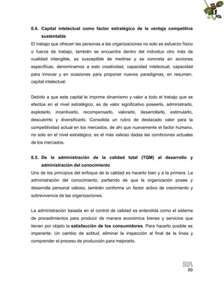 6.4. Capital intelectual como factor estratégico de la ventaja competitiva
sustentable
El trabajo que ofrecen las personas a las organizaciones no solo es esfuerzo físico
o fuerza de trabajo, también se encuentra dentro del individuo otro más de
cualidad intangible, es susceptible de medirse y se concreta en acciones
específicas, denominamos a esto creatividad, capacidad intelectual, capacidad
para innovar y en ocasiones para proponer nuevos paradigmas, en resumen,
capital intelectual.

Debido a que este capital le imprime dinamismo y valor a todo el trabajo que se
efectúa en el nivel estratégico, es de valor significativo poseerlo, administrarlo,
explotarlo, incentivarlo,

recompensarlo,

valorarlo, desarrollarlo,

estimularlo,

descubrirlo y diversificarlo. Consolida un rubro de destacado valor para la
competitividad actual en los mercados, de ahí que nuevamente el factor humano,
no solo en el nivel estratégico, es el más valioso dadas las condiciones actuales
de los mercados.
6.5. De la administración de la calidad total (TQM) al desarrollo y
administración del conocimiento
Uno de los principios del enfoque de la calidad es hacerlo bien y a la primera. La
administración del conocimiento, partiendo de que la organización posee y
desarrolla personal valioso, también conforma un factor activo de crecimiento y
sobrevivencia de las organizaciones.
La administración basada en el control de calidad es entendida como el sistema
de procedimientos para producir de manera económica bienes y servicios que
tienen por objeto la satisfacción de los consumidores. Para hacerlo posible es
imperante: Un cambio de actitud, eliminar la inspección al final de la línea y
comprender el proceso de producción para mejorarlo.

99

 