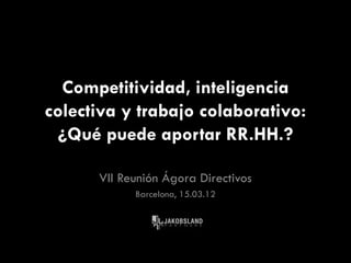 Competitividad, inteligencia
colectiva y trabajo colaborativo:
  ¿Qué puede aportar RR.HH.?

      VII Reunión Ágora Directivos
            Barcelona, 15.03.12
 