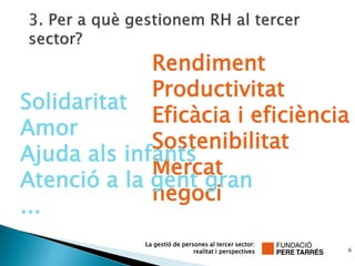 Rendiment
             Productivitat
Solidaritat
             Eficàcia i eficiència
Amor
             Sostenibilitat
Ajuda als infants
             Mercat
Atenció a la gent gran
             negoci
...
            La gestió de persones al tercer sector:
                             realitat i perspectives   6
 