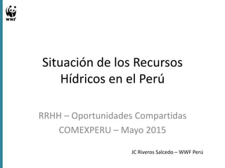 Situación de los Recursos
Hídricos en el Perú
RRHH – Oportunidades Compartidas
COMEXPERU – Mayo 2015
JC Riveros Salcedo – WWF Perú
 