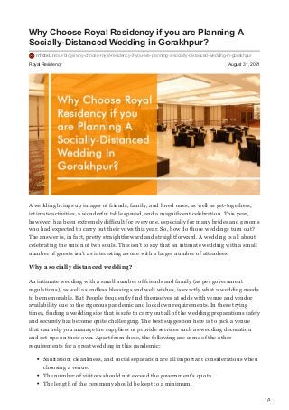 1/3
Royal Residency August 31, 2021
Why Choose Royal Residency if you are Planning A
Socially-Distanced Wedding in Gorakhpur?
rrhotel.in/our-blogs/why-choose-royal-residency-if-you-are-planning-a-socially-distanced-wedding-in-gorakhpur
A wedding brings up images of friends, family, and loved ones, as well as get-togethers,
intimate activities, a wonderful table spread, and a magnificent celebration. This year,
however, has been extremely difficult for everyone, especially for many brides and grooms
who had expected to carry out their vows this year. So, how do those weddings turn out?
The answer is, in fact, pretty straightforward and straightforward. A wedding is all about
celebrating the union of two souls. This isn’t to say that an intimate wedding with a small
number of guests isn’t as interesting as one with a larger number of attendees.
Why a socially distanced wedding?
An intimate wedding with a small number of friends and family (as per government
regulations), as well as endless blessings and well wishes, is exactly what a wedding needs
to be memorable. But People frequently find themselves at odds with venue and vendor
availability due to the rigorous pandemic and lockdown requirements. In these trying
times, finding a wedding site that is safe to carry out all of the wedding preparations safely
and securely has become quite challenging. The best suggestion here is to pick a venue
that can help you manage the suppliers or provide services such as wedding decoration
and set-ups on their own. Apart from these, the following are some of the other
requirements for a great wedding in this pandemic:
Sanitation, cleanliness, and social separation are all important considerations when
choosing a venue.
The number of visitors should not exceed the government’s quota.
The length of the ceremony should be kept to a minimum.
 