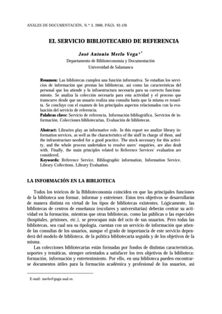 ANALES DE DOCUMENTACIÓN, N.º 3, 2000, PÁGS. 93-126
EL SERVICIO BIBLIOTECARIO DE REFERENCIA
José Antonio Merlo Vega*∗∗
Departamento de Biblioteconomía y Documentación
Universidad de Salamanca
Resumen: Las bibliotecas cumplen una función informativa. Se estudian los servi-
cios de información que prestan las bibliotecas, así como las características del
personal que los atiende y la infraestructura necesaria para su correcto funciona-
miento. Se analiza la colección necesaria para esta actividad y el proceso que
transcurre desde que un usuario realiza una consulta hasta que la misma es resuel-
ta. Se concluye con el examen de los principales aspectos relacionados con la eva-
luación del servicio de referencia.
Palabras clave: Servicio de referencia, Información bibliográfica, Servicios de in-
formación, Colecciones bibliotecarias, Evaluación de bibliotecas.
Abstract: Libraries play an informative role. In this report we analize library in-
formation services, as well as the characteristics of the staff in charge of them, and
the infraestructure needed for a good practice. The stock necessary for this activi-
ty, and the whole process undertaken to resolve users' enquiries, are also dealt
with. Finally, the main principles related to Reference Services' evaluation are
considered.
Keywords: Reference Service, Bibliographic information, Information Service,
Library Collections, Library Evaluation.
LA INFORMACIÓN EN LA BIBLIOTECA
Todos los teóricos de la Biblioteconomía coinciden en que las principales funciones
de la biblioteca son formar, informar y entretener. Estos tres objetivos se desarrollarán
de manera distinta en virtud de los tipos de bibliotecas existentes. Lógicamente, las
bibliotecas de centros de enseñanza (escolares y universitarias) deberán centrar su acti-
vidad en la formación, mientras que otras bibliotecas, como las públicas o las especiales
(hospitales, prisiones, etc.), se preocupan más del ocio de sus usuarios. Pero todas las
bibliotecas, sea cual sea su tipología, cuentan con un servicio de información que atien-
de las consultas de los usuarios, aunque el grado de importancia de este servicio depen-
derá del modelo de biblioteca, de la política bibliotecaria seguida y de los objetivos de la
misma.
Las colecciones bibliotecarias están formadas por fondos de distintas características,
soportes y temáticas, siempre orientados a satisfacer los tres objetivos de la biblioteca:
formación, información y entretenimiento. Por ello, en una biblioteca pueden encontrar-
se documentos útiles para la formación académica y profesional de los usuarios, así
∗
E-mail: merlo@gugu.usal.es
 