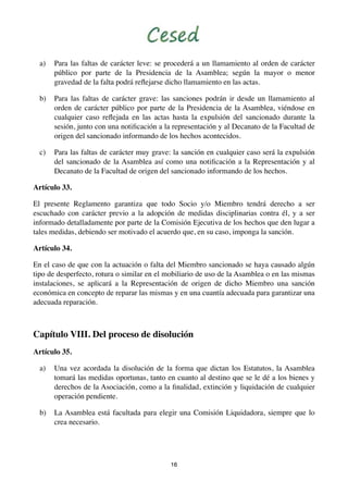 a)

Para las faltas de carácter leve: se procederá a un llamamiento al orden de carácter
público por parte de la Presidencia de la Asamblea; según la mayor o menor
gravedad de la falta podrá reﬂejarse dicho llamamiento en las actas.

b)

Para las faltas de carácter grave: las sanciones podrán ir desde un llamamiento al
orden de carácter público por parte de la Presidencia de la Asamblea, viéndose en
cualquier caso reﬂejada en las actas hasta la expulsión del sancionado durante la
sesión, junto con una notiﬁcación a la representación y al Decanato de la Facultad de
origen del sancionado informando de los hechos acontecidos.

c)

Para las faltas de carácter muy grave: la sanción en cualquier caso será la expulsión
del sancionado de la Asamblea así como una notiﬁcación a la Representación y al
Decanato de la Facultad de origen del sancionado informando de los hechos.

Artículo 33.
El presente Reglamento garantiza que todo Socio y/o Miembro tendrá derecho a ser
escuchado con carácter previo a la adopción de medidas disciplinarias contra él, y a ser
informado detalladamente por parte de la Comisión Ejecutiva de los hechos que den lugar a
tales medidas, debiendo ser motivado el acuerdo que, en su caso, imponga la sanción.
Artículo 34.
En el caso de que con la actuación o falta del Miembro sancionado se haya causado algún
tipo de desperfecto, rotura o similar en el mobiliario de uso de la Asamblea o en las mismas
instalaciones, se aplicará a la Representación de origen de dicho Miembro una sanción
económica en concepto de reparar las mismas y en una cuantía adecuada para garantizar una
adecuada reparación.

Capítulo VIII. Del proceso de disolución
Artículo 35.
a)

Una vez acordada la disolución de la forma que dictan los Estatutos, la Asamblea
tomará las medidas oportunas, tanto en cuanto al destino que se le dé a los bienes y
derechos de la Asociación, como a la ﬁnalidad, extinción y liquidación de cualquier
operación pendiente.

b)

La Asamblea está facultada para elegir una Comisión Liquidadora, siempre que lo
crea necesario.

16

 