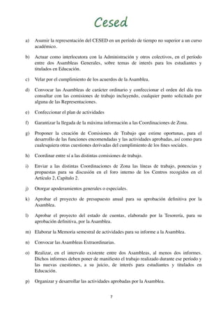 a)

Asumir la representación del CESED en un período de tiempo no superior a un curso
académico.

b)

Actuar como interlocutora con la Administración y otros colectivos, en el período
entre dos Asambleas Generales, sobre temas de interés para los estudiantes y
titulados en Educación.

c)

Velar por el cumplimiento de los acuerdos de la Asamblea.

d)

Convocar las Asambleas de carácter ordinario y confeccionar el orden del día tras
consultar con las comisiones de trabajo incluyendo, cualquier punto solicitado por
alguna de las Representaciones.

e)

Confeccionar el plan de actividades

f)

Garantizar la llegada de la máxima información a las Coordinaciones de Zona.

g)

Proponer la creación de Comisiones de Trabajo que estime oportunas, para el
desarrollo de las funciones encomendadas y las actividades aprobadas, así como para
cualesquiera otras cuestiones derivadas del cumplimiento de los ﬁnes sociales.

h)

Coordinar entre sí a las distintas comisiones de trabajo.

i)

Enviar a las distintas Coordinaciones de Zona las líneas de trabajo, ponencias y
propuestas para su discusión en el foro interno de los Centros recogidos en el
Artículo 2, Capítulo 2.

j)

Otorgar apoderamientos generales o especiales.

k)

Aprobar el proyecto de presupuesto anual para su aprobación deﬁnitiva por la
Asamblea.

l)

Aprobar el proyecto del estado de cuentas, elaborado por la Tesorería, para su
aprobación deﬁnitiva, por la Asamblea.

m) Elaborar la Memoria semestral de actividades para su informe a la Asamblea.
n)

Convocar las Asambleas Extraordinarias.

o)

Realizar, en el intervalo existente entre dos Asambleas, al menos dos informes.
Dichos informes deben poner de maniﬁesto el trabajo realizado durante ese período y
las nuevas cuestiones, a su juicio, de interés para estudiantes y titulados en
Educación.

p)

Organizar y desarrollar las actividades aprobadas por la Asamblea.
7

 