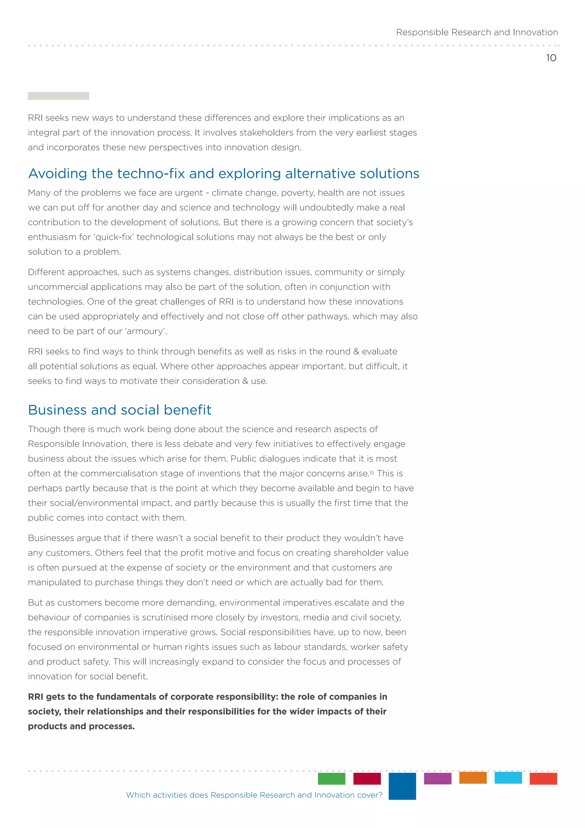 Responsible Research and Innovation

                                                                                                                            10




RRI seeks new ways to understand these differences and explore their implications as an
integral part of the innovation process. It involves stakeholders from the very earliest stages
and incorporates these new perspectives into innovation design.


Avoiding the techno-fix and exploring alternative solutions
Many of the problems we face are urgent - climate change, poverty, health are not issues
we can put off for another day and science and technology will undoubtedly make a real
contribution to the development of solutions. But there is a growing concern that society’s
enthusiasm for ‘quick-fix’ technological solutions may not always be the best or only
solution to a problem.

Different approaches, such as systems changes, distribution issues, community or simply
uncommercial applications may also be part of the solution, often in conjunction with
technologies. One of the great challenges of RRI is to understand how these innovations
can be used appropriately and effectively and not close off other pathways, which may also
need to be part of our ‘armoury’.

RRI seeks to find ways to think through benefits as well as risks in the round & evaluate
all potential solutions as equal. Where other approaches appear important, but difficult, it
seeks to find ways to motivate their consideration & use.


Business and social benefit
Though there is much work being done about the science and research aspects of
Responsible Innovation, there is less debate and very few initiatives to effectively engage
business about the issues which arise for them. Public dialogues indicate that it is most
often at the commercialisation stage of inventions that the major concerns arise.15 This is
perhaps partly because that is the point at which they become available and begin to have
their social/environmental impact, and partly because this is usually the first time that the
public comes into contact with them.

Businesses argue that if there wasn’t a social benefit to their product they wouldn’t have
any customers. Others feel that the profit motive and focus on creating shareholder value
is often pursued at the expense of society or the environment and that customers are
manipulated to purchase things they don’t need or which are actually bad for them.

But as customers become more demanding, environmental imperatives escalate and the
behaviour of companies is scrutinised more closely by investors, media and civil society,
the responsible innovation imperative grows. Social responsibilities have, up to now, been
focused on environmental or human rights issues such as labour standards, worker safety
and product safety. This will increasingly expand to consider the focus and processes of
innovation for social benefit.

RRI gets to the fundamentals of corporate responsibility: the role of companies in
society, their relationships and their responsibilities for the wider impacts of their
products and processes.




                         Which activities does Responsible Research and Innovation cover?
 