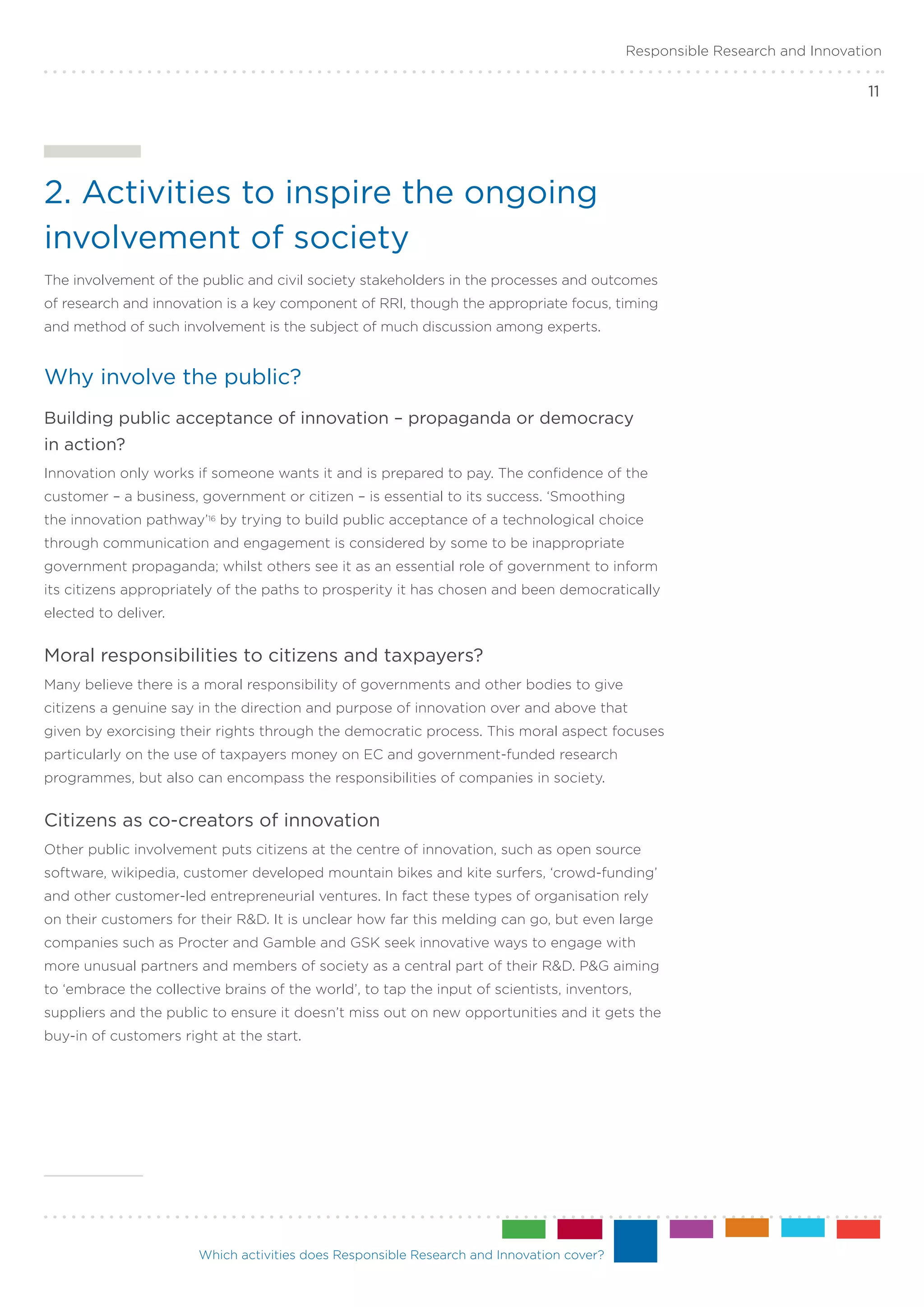 Responsible Research and Innovation

                                                                                                                           11




2. Activities to inspire the ongoing
involvement of society
The involvement of the public and civil society stakeholders in the processes and outcomes
of research and innovation is a key component of RRI, though the appropriate focus, timing
and method of such involvement is the subject of much discussion among experts.


Why involve the public?
Building public acceptance of innovation – propaganda or democracy .
in action?
Innovation only works if someone wants it and is prepared to pay. The confidence of the
customer – a business, government or citizen – is essential to its success. ‘Smoothing
the innovation pathway’16 by trying to build public acceptance of a technological choice
through communication and engagement is considered by some to be inappropriate
government propaganda; whilst others see it as an essential role of government to inform
its citizens appropriately of the paths to prosperity it has chosen and been democratically
elected to deliver.


Moral responsibilities to citizens and taxpayers?
Many believe there is a moral responsibility of governments and other bodies to give
citizens a genuine say in the direction and purpose of innovation over and above that
given by exorcising their rights through the democratic process. This moral aspect focuses
particularly on the use of taxpayers money on EC and government-funded research
programmes, but also can encompass the responsibilities of companies in society.


Citizens as co-creators of innovation
Other public involvement puts citizens at the centre of innovation, such as open source
software, wikipedia, customer developed mountain bikes and kite surfers, ‘crowd-funding’
and other customer-led entrepreneurial ventures. In fact these types of organisation rely
on their customers for their R&D. It is unclear how far this melding can go, but even large
companies such as Procter and Gamble and GSK seek innovative ways to engage with
more unusual partners and members of society as a central part of their R&D. P&G aiming
to ‘embrace the collective brains of the world’, to tap the input of scientists, inventors,
suppliers and the public to ensure it doesn’t miss out on new opportunities and it gets the
buy-in of customers right at the start.




                       Which activities does Responsible Research and Innovation cover?
 