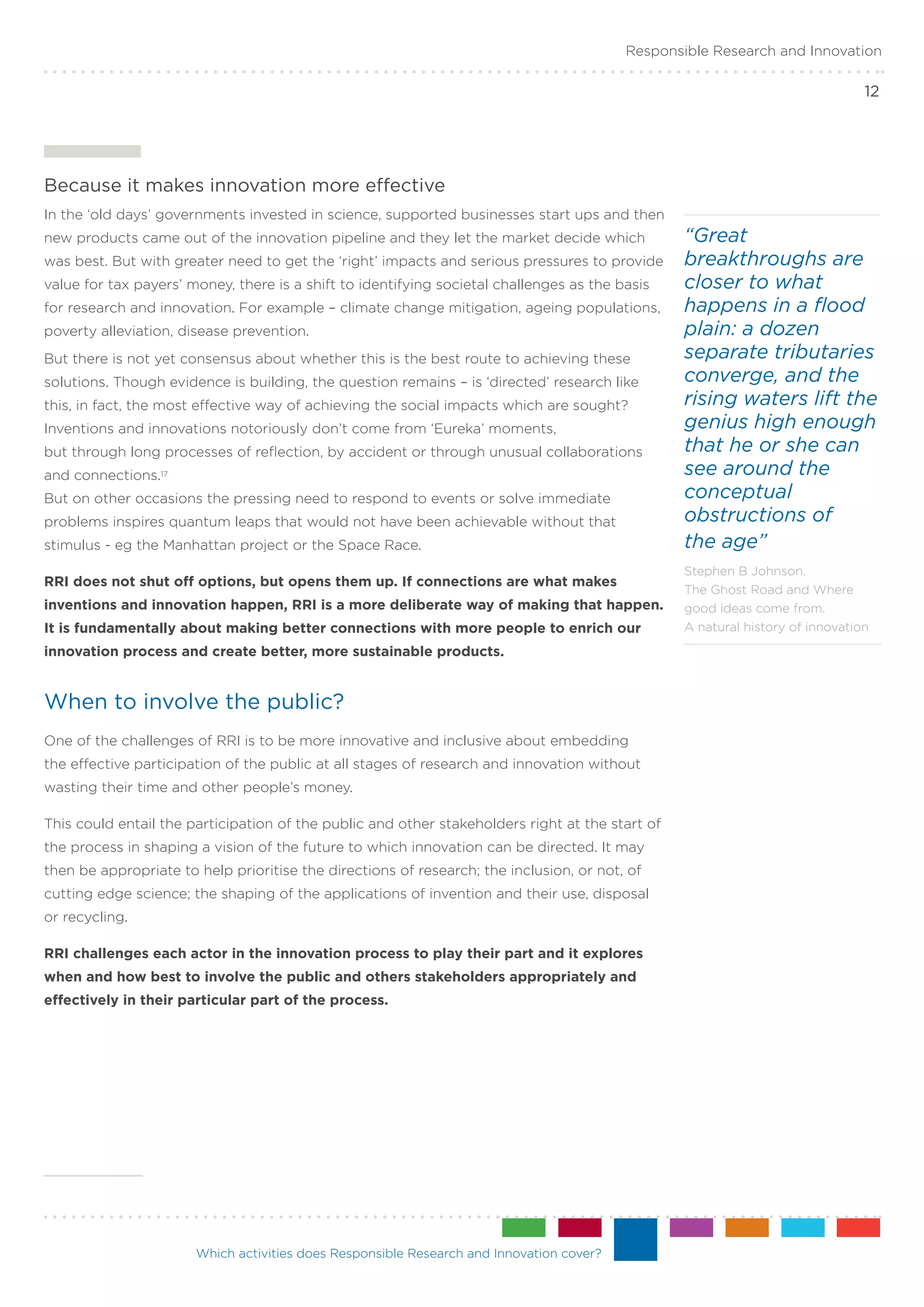Responsible Research and Innovation

                                                                                                                               12




Because it makes innovation more effective
In the ‘old days’ governments invested in science, supported businesses start ups and then
new products came out of the innovation pipeline and they let the market decide which            “Great
was best. But with greater need to get the ‘right’ impacts and serious pressures to provide      breakthroughs are
value for tax payers’ money, there is a shift to identifying societal challenges as the basis    closer to what
for research and innovation. For example – climate change mitigation, ageing populations,        happens in a flood
poverty alleviation, disease prevention.                                                         plain: a dozen
But there is not yet consensus about whether this is the best route to achieving these           separate tributaries
solutions. Though evidence is building, the question remains – is ‘directed’ research like       converge, and the
this, in fact, the most effective way of achieving the social impacts which are sought?          rising waters lift the
Inventions and innovations notoriously don’t come from ‘Eureka’ moments,                         genius high enough
but through long processes of reflection, by accident or through unusual collaborations          that he or she can
and connections.17                                                                               see around the
But on other occasions the pressing need to respond to events or solve immediate                 conceptual
problems inspires quantum leaps that would not have been achievable without that                 obstructions of
stimulus - eg the Manhattan project or the Space Race.                                           the age”
                                                                                                 Stephen B Johnson.
RRI does not shut off options, but opens them up. If connections are what makes
                                                                                                 The Ghost Road and Where
inventions and innovation happen, RRI is a more deliberate way of making that happen.            good ideas come from.
It is fundamentally about making better connections with more people to enrich our               A natural history of innovation

innovation process and create better, more sustainable products.


When to involve the public?
One of the challenges of RRI is to be more innovative and inclusive about embedding
the effective participation of the public at all stages of research and innovation without
wasting their time and other people’s money.

This could entail the participation of the public and other stakeholders right at the start of
the process in shaping a vision of the future to which innovation can be directed. It may
then be appropriate to help prioritise the directions of research; the inclusion, or not, of
cutting edge science; the shaping of the applications of invention and their use, disposal
or recycling.

RRI challenges each actor in the innovation process to play their part and it explores
when and how best to involve the public and others stakeholders appropriately and
effectively in their particular part of the process.




                       Which activities does Responsible Research and Innovation cover?
 