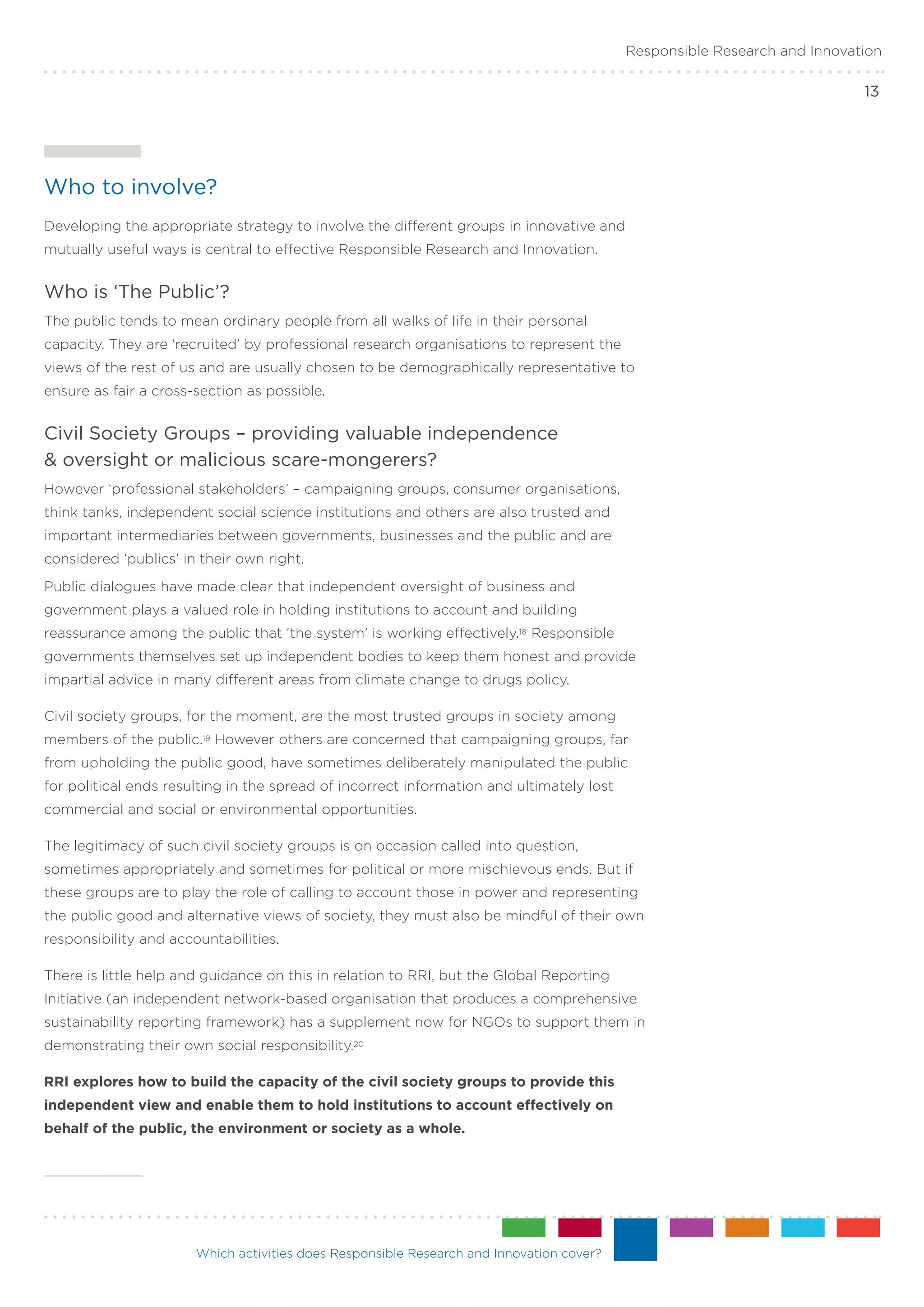 Responsible Research and Innovation

                                                                                                                          13




Who to involve?
Developing the appropriate strategy to involve the different groups in innovative and
mutually useful ways is central to effective Responsible Research and Innovation.


Who is ‘The Public’?
The public tends to mean ordinary people from all walks of life in their personal
capacity. They are ‘recruited’ by professional research organisations to represent the
views of the rest of us and are usually chosen to be demographically representative to
ensure as fair a cross-section as possible.


Civil Society Groups – providing valuable independence .
& oversight or malicious scare-mongerers?
However ‘professional stakeholders’ – campaigning groups, consumer organisations,
think tanks, independent social science institutions and others are also trusted and
important intermediaries between governments, businesses and the public and are
considered ‘publics’ in their own right.
Public dialogues have made clear that independent oversight of business and
government plays a valued role in holding institutions to account and building
reassurance among the public that ‘the system’ is working effectively.18 Responsible
governments themselves set up independent bodies to keep them honest and provide
impartial advice in many different areas from climate change to drugs policy.

Civil society groups, for the moment, are the most trusted groups in society among
members of the public.19 However others are concerned that campaigning groups, far
from upholding the public good, have sometimes deliberately manipulated the public
for political ends resulting in the spread of incorrect information and ultimately lost
commercial and social or environmental opportunities.

The legitimacy of such civil society groups is on occasion called into question,
sometimes appropriately and sometimes for political or more mischievous ends. But if
these groups are to play the role of calling to account those in power and representing
the public good and alternative views of society, they must also be mindful of their own
responsibility and accountabilities.

There is little help and guidance on this in relation to RRI, but the Global Reporting
Initiative (an independent network-based organisation that produces a comprehensive
sustainability reporting framework) has a supplement now for NGOs to support them in
demonstrating their own social responsibility.20

RRI explores how to build the capacity of the civil society groups to provide this
independent view and enable them to hold institutions to account effectively on
behalf of the public, the environment or society as a whole.




                       Which activities does Responsible Research and Innovation cover?
 