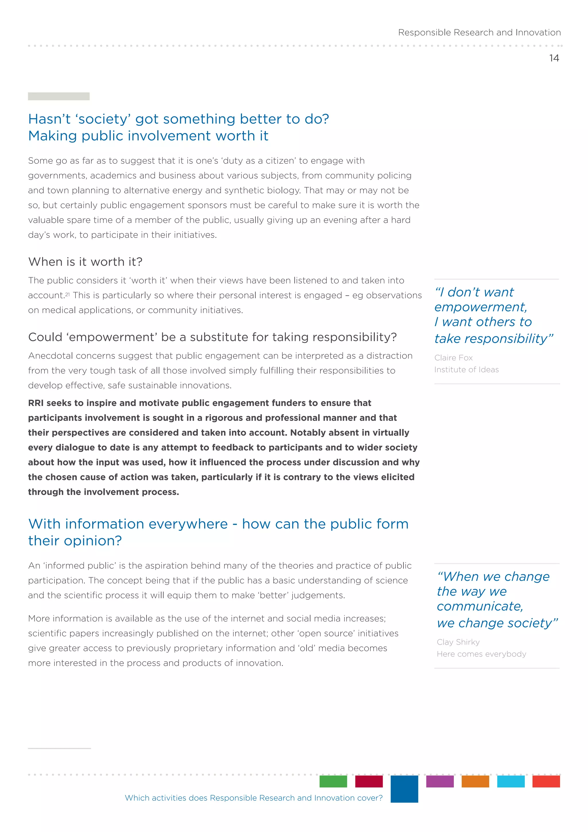 Responsible Research and Innovation

                                                                                                                             14




Hasn’t ‘society’ got something better to do? .
Making public involvement worth it
Some go as far as to suggest that it is one’s ‘duty as a citizen’ to engage with
governments, academics and business about various subjects, from community policing
and town planning to alternative energy and synthetic biology. That may or may not be
so, but certainly public engagement sponsors must be careful to make sure it is worth the
valuable spare time of a member of the public, usually giving up an evening after a hard
day’s work, to participate in their initiatives.


When is it worth it?
The public considers it ‘worth it’ when their views have been listened to and taken into
account.21 This is particularly so where their personal interest is engaged – eg observations       “I don’t want
on medical applications, or community initiatives.                                                  empowerment,
                                                                                                    I want others to
Could ‘empowerment’ be a substitute for taking responsibility?                                      take responsibility”
Anecdotal concerns suggest that public engagement can be interpreted as a distraction               Claire Fox
from the very tough task of all those involved simply fulfilling their responsibilities to          Institute of Ideas

develop effective, safe sustainable innovations.
RRI seeks to inspire and motivate public engagement funders to ensure that
participants involvement is sought in a rigorous and professional manner and that
their perspectives are considered and taken into account. Notably absent in virtually
every dialogue to date is any attempt to feedback to participants and to wider society
about how the input was used, how it influenced the process under discussion and why
the chosen cause of action was taken, particularly if it is contrary to the views elicited
through the involvement process.


With information everywhere - how can the public form
their opinion?
An ‘informed public’ is the aspiration behind many of the theories and practice of public
participation. The concept being that if the public has a basic understanding of science             “When we change
and the scientific process it will equip them to make ‘better’ judgements.                           the way we
                                                                                                     communicate,
More information is available as the use of the internet and social media increases;
                                                                                                     we change society”
scientific papers increasingly published on the internet; other ‘open source’ initiatives
                                                                                                     Clay Shirky
give greater access to previously proprietary information and ‘old’ media becomes
                                                                                                     Here comes everybody
more interested in the process and products of innovation.




                        Which activities does Responsible Research and Innovation cover?
 