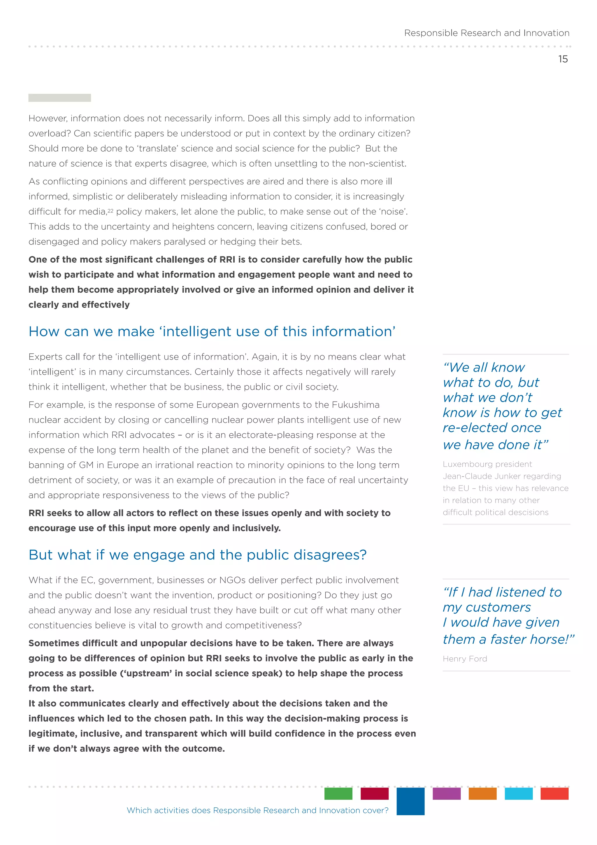 Responsible Research and Innovation

                                                                                                                                 15




However, information does not necessarily inform. Does all this simply add to information
overload? Can scientific papers be understood or put in context by the ordinary citizen?
Should more be done to ‘translate’ science and social science for the public? But the
nature of science is that experts disagree, which is often unsettling to the non-scientist.
As conflicting opinions and different perspectives are aired and there is also more ill
informed, simplistic or deliberately misleading information to consider, it is increasingly
difficult for media,22 policy makers, let alone the public, to make sense out of the ‘noise’.
This adds to the uncertainty and heightens concern, leaving citizens confused, bored or
disengaged and policy makers paralysed or hedging their bets.
One of the most significant challenges of RRI is to consider carefully how the public
wish to participate and what information and engagement people want and need to
help them become appropriately involved or give an informed opinion and deliver it
clearly and effectively


How can we make ‘intelligent use of this information’
Experts call for the ‘intelligent use of information’. Again, it is by no means clear what
‘intelligent’ is in many circumstances. Certainly those it affects negatively will rarely           “We all know
think it intelligent, whether that be business, the public or civil society.                        what to do, but
For example, is the response of some European governments to the Fukushima
                                                                                                    what we don’t
nuclear accident by closing or cancelling nuclear power plants intelligent use of new
                                                                                                    know is how to get
information which RRI advocates – or is it an electorate-pleasing response at the
                                                                                                    re-elected once
expense of the long term health of the planet and the benefit of society? Was the                   we have done it”
banning of GM in Europe an irrational reaction to minority opinions to the long term                Luxembourg president
                                                                                                    Jean-Claude Junker regarding
detriment of society, or was it an example of precaution in the face of real uncertainty
                                                                                                    the EU – this view has relevance
and appropriate responsiveness to the views of the public?
                                                                                                    in relation to many other
RRI seeks to allow all actors to reflect on these issues openly and with society to                 difficult political descisions

encourage use of this input more openly and inclusively.


But what if we engage and the public disagrees?
What if the EC, government, businesses or NGOs deliver perfect public involvement
and the public doesn’t want the invention, product or positioning? Do they just go                  “If I had listened to
ahead anyway and lose any residual trust they have built or cut off what many other                 my customers
constituencies believe is vital to growth and competitiveness?                                      I would have given
Sometimes difficult and unpopular decisions have to be taken. There are always                      them a faster horse!”
going to be differences of opinion but RRI seeks to involve the public as early in the              Henry Ford
process as possible (‘upstream’ in social science speak) to help shape the process
from the start.
It also communicates clearly and effectively about the decisions taken and the
influences which led to the chosen path. In this way the decision-making process is
legitimate, inclusive, and transparent which will build confidence in the process even
if we don’t always agree with the outcome.




                        Which activities does Responsible Research and Innovation cover?
 
