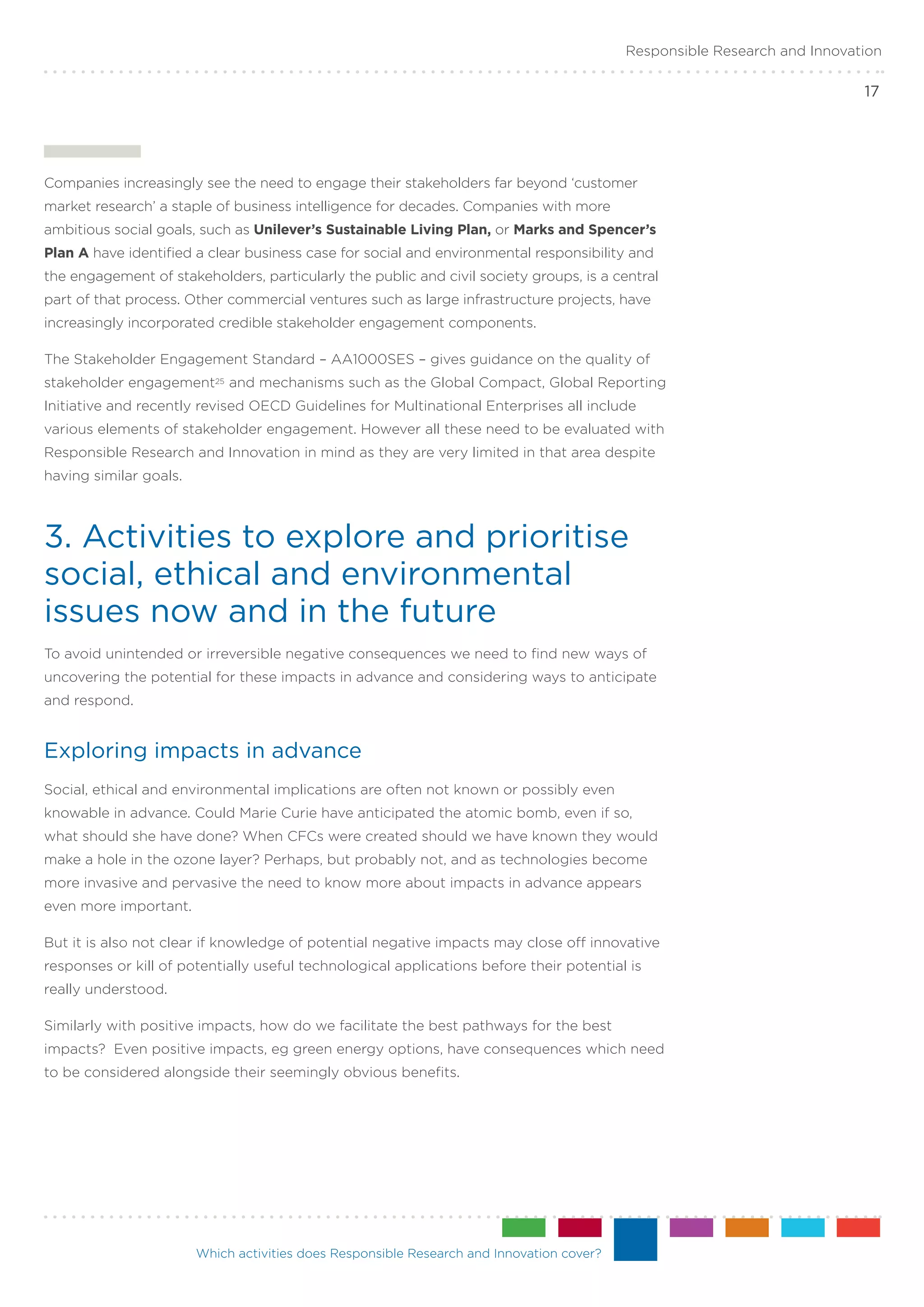 Responsible Research and Innovation

                                                                                                                           17




Companies increasingly see the need to engage their stakeholders far beyond ‘customer
market research’ a staple of business intelligence for decades. Companies with more
ambitious social goals, such as Unilever’s Sustainable Living Plan, or Marks and Spencer’s
Plan A have identified a clear business case for social and environmental responsibility and
the engagement of stakeholders, particularly the public and civil society groups, is a central
part of that process. Other commercial ventures such as large infrastructure projects, have
increasingly incorporated credible stakeholder engagement components.

The Stakeholder Engagement Standard – AA1000SES – gives guidance on the quality of
stakeholder engagement25 and mechanisms such as the Global Compact, Global Reporting
Initiative and recently revised OECD Guidelines for Multinational Enterprises all include
various elements of stakeholder engagement. However all these need to be evaluated with
Responsible Research and Innovation in mind as they are very limited in that area despite
having similar goals.



3. Activities to explore and prioritise
social, ethical and environmental
issues now and in the future
To avoid unintended or irreversible negative consequences we need to find new ways of
uncovering the potential for these impacts in advance and considering ways to anticipate
and respond.


Exploring impacts in advance
Social, ethical and environmental implications are often not known or possibly even
knowable in advance. Could Marie Curie have anticipated the atomic bomb, even if so,
what should she have done? When CFCs were created should we have known they would
make a hole in the ozone layer? Perhaps, but probably not, and as technologies become
more invasive and pervasive the need to know more about impacts in advance appears
even more important.

But it is also not clear if knowledge of potential negative impacts may close off innovative
responses or kill of potentially useful technological applications before their potential is
really understood.

Similarly with positive impacts, how do we facilitate the best pathways for the best
impacts? Even positive impacts, eg green energy options, have consequences which need
to be considered alongside their seemingly obvious benefits.




                        Which activities does Responsible Research and Innovation cover?
 