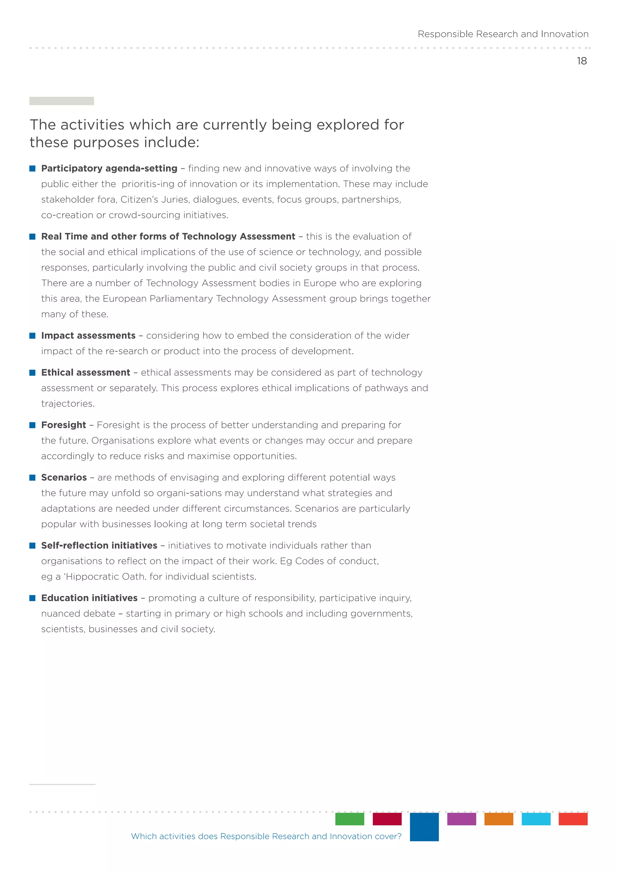 Responsible Research and Innovation

                                                                                                                          18




The activities which are currently being explored for
these purposes include:
 	Participatory agenda-setting – finding new and innovative ways of involving the
 public either the prioritis-ing of innovation or its implementation. These may include
 stakeholder fora, Citizen’s Juries, dialogues, events, focus groups, partnerships,
 co-creation or crowd-sourcing initiatives.

 	Real Time and other forms of Technology Assessment – this is the evaluation of
 the social and ethical implications of the use of science or technology, and possible
 responses, particularly involving the public and civil society groups in that process.
 There are a number of Technology Assessment bodies in Europe who are exploring
 this area, the European Parliamentary Technology Assessment group brings together
 many of these.

 	Impact assessments – considering how to embed the consideration of the wider
 impact of the re-search or product into the process of development.

 	Ethical assessment – ethical assessments may be considered as part of technology
 assessment or separately. This process explores ethical implications of pathways and
 trajectories.

 	Foresight – Foresight is the process of better understanding and preparing for
 the future. Organisations explore what events or changes may occur and prepare
 accordingly to reduce risks and maximise opportunities.

 	Scenarios – are methods of envisaging and exploring different potential ways
 the future may unfold so organi-sations may understand what strategies and
 adaptations are needed under different circumstances. Scenarios are particularly
 popular with businesses looking at long term societal trends

 	Self-reflection initiatives – initiatives to motivate individuals rather than
 organisations to reflect on the impact of their work. Eg Codes of conduct,
 eg a ‘Hippocratic Oath. for individual scientists.

 	Education initiatives – promoting a culture of responsibility, participative inquiry,
 nuanced debate – starting in primary or high schools and including governments,
 scientists, businesses and civil society.




                      Which activities does Responsible Research and Innovation cover?
 