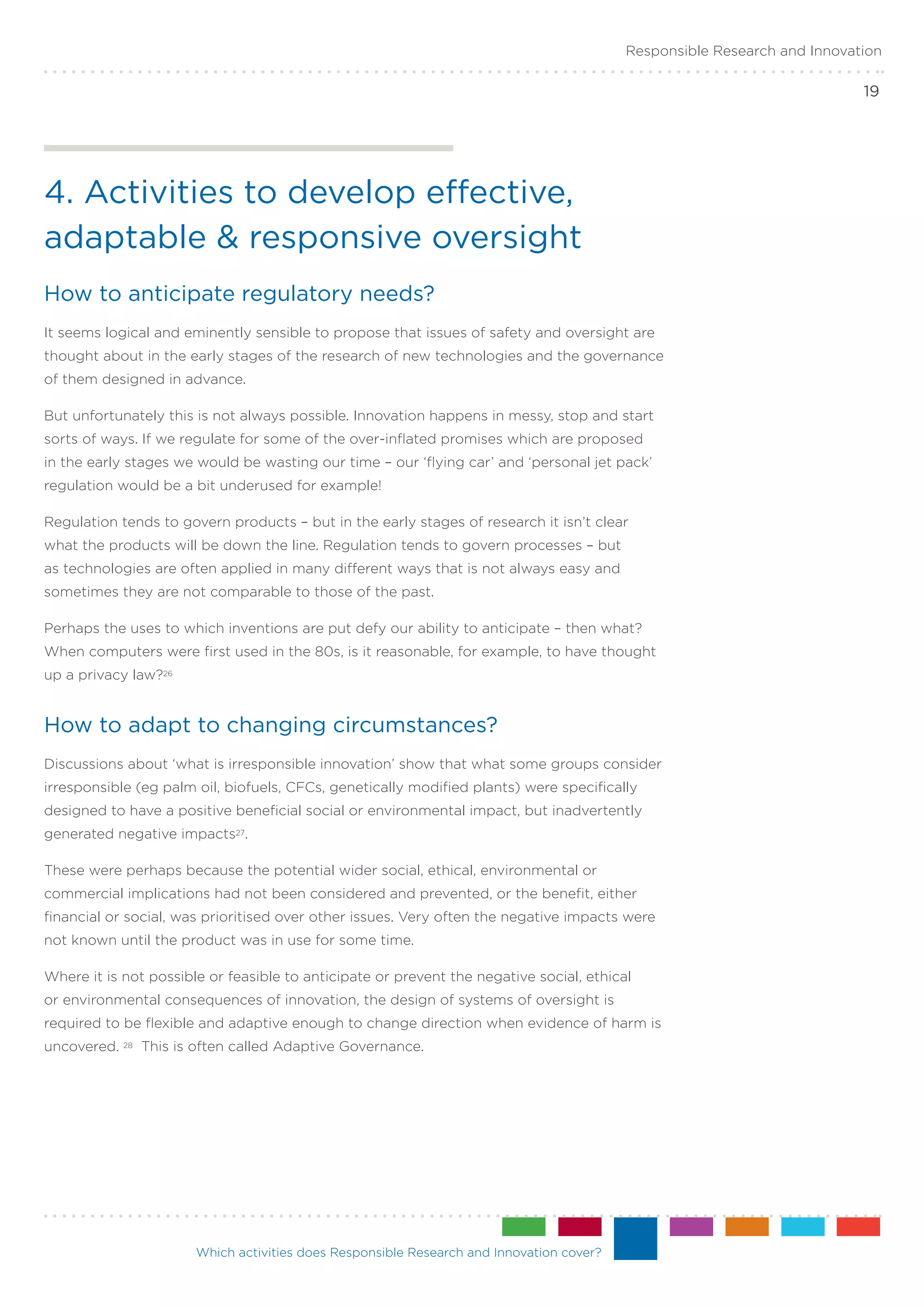 Responsible Research and Innovation

                                                                                                                            19




4. Activities to develop effective,
adaptable & responsive oversight
How to anticipate regulatory needs?
It seems logical and eminently sensible to propose that issues of safety and oversight are
thought about in the early stages of the research of new technologies and the governance
of them designed in advance.

But unfortunately this is not always possible. Innovation happens in messy, stop and start
sorts of ways. If we regulate for some of the over-inflated promises which are proposed
in the early stages we would be wasting our time – our ‘flying car’ and ‘personal jet pack’
regulation would be a bit underused for example!

Regulation tends to govern products – but in the early stages of research it isn’t clear
what the products will be down the line. Regulation tends to govern processes – but
as technologies are often applied in many different ways that is not always easy and
sometimes they are not comparable to those of the past.

Perhaps the uses to which inventions are put defy our ability to anticipate – then what?
When computers were first used in the 80s, is it reasonable, for example, to have thought
up a privacy law?26


How to adapt to changing circumstances?
Discussions about ‘what is irresponsible innovation’ show that what some groups consider
irresponsible (eg palm oil, biofuels, CFCs, genetically modified plants) were specifically
designed to have a positive beneficial social or environmental impact, but inadvertently
generated negative impacts27.

These were perhaps because the potential wider social, ethical, environmental or
commercial implications had not been considered and prevented, or the benefit, either
financial or social, was prioritised over other issues. Very often the negative impacts were
not known until the product was in use for some time.

Where it is not possible or feasible to anticipate or prevent the negative social, ethical
or environmental consequences of innovation, the design of systems of oversight is
required to be flexible and adaptive enough to change direction when evidence of harm is
uncovered.   28   This is often called Adaptive Governance.




                         Which activities does Responsible Research and Innovation cover?
 