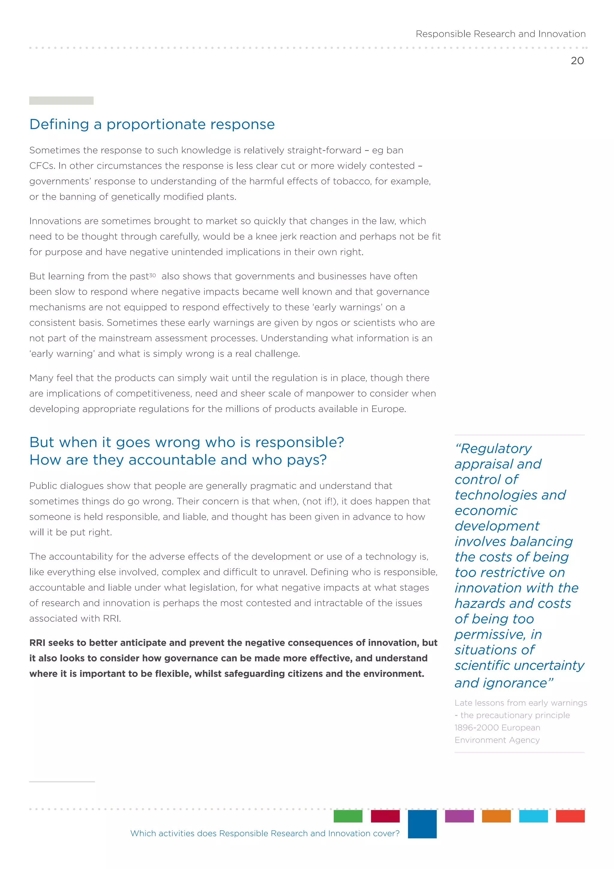Responsible Research and Innovation

                                                                                                                             20




Defining a proportionate response
Sometimes the response to such knowledge is relatively straight-forward – eg ban
CFCs. In other circumstances the response is less clear cut or more widely contested –
governments’ response to understanding of the harmful effects of tobacco, for example,
or the banning of genetically modified plants.

Innovations are sometimes brought to market so quickly that changes in the law, which
need to be thought through carefully, would be a knee jerk reaction and perhaps not be fit
for purpose and have negative unintended implications in their own right.

But learning from the past30 also shows that governments and businesses have often
been slow to respond where negative impacts became well known and that governance
mechanisms are not equipped to respond effectively to these ‘early warnings’ on a
consistent basis. Sometimes these early warnings are given by ngos or scientists who are
not part of the mainstream assessment processes. Understanding what information is an
‘early warning’ and what is simply wrong is a real challenge.

Many feel that the products can simply wait until the regulation is in place, though there
are implications of competitiveness, need and sheer scale of manpower to consider when
developing appropriate regulations for the millions of products available in Europe.


But when it goes wrong who is responsible? .                                                      “Regulatory
How are they accountable and who pays?                                                            appraisal and
Public dialogues show that people are generally pragmatic and understand that
                                                                                                  control of
sometimes things do go wrong. Their concern is that when, (not if!), it does happen that
                                                                                                  technologies and
someone is held responsible, and liable, and thought has been given in advance to how
                                                                                                  economic
will it be put right.
                                                                                                  development
                                                                                                  involves balancing
The accountability for the adverse effects of the development or use of a technology is,          the costs of being
like everything else involved, complex and difficult to unravel. Defining who is responsible,     too restrictive on
accountable and liable under what legislation, for what negative impacts at what stages           innovation with the
of research and innovation is perhaps the most contested and intractable of the issues            hazards and costs
associated with RRI.                                                                              of being too
                                                                                                  permissive, in
RRI seeks to better anticipate and prevent the negative consequences of innovation, but
                                                                                                  situations of
it also looks to consider how governance can be made more effective, and understand
                                                                                                  scientific uncertainty
where it is important to be flexible, whilst safeguarding citizens and the environment.
                                                                                                  and ignorance”
                                                                                                  Late lessons from early warnings
                                                                                                  - the precautionary principle
                                                                                                  1896-2000 European
                                                                                                  Environment Agency




                        Which activities does Responsible Research and Innovation cover?
 
