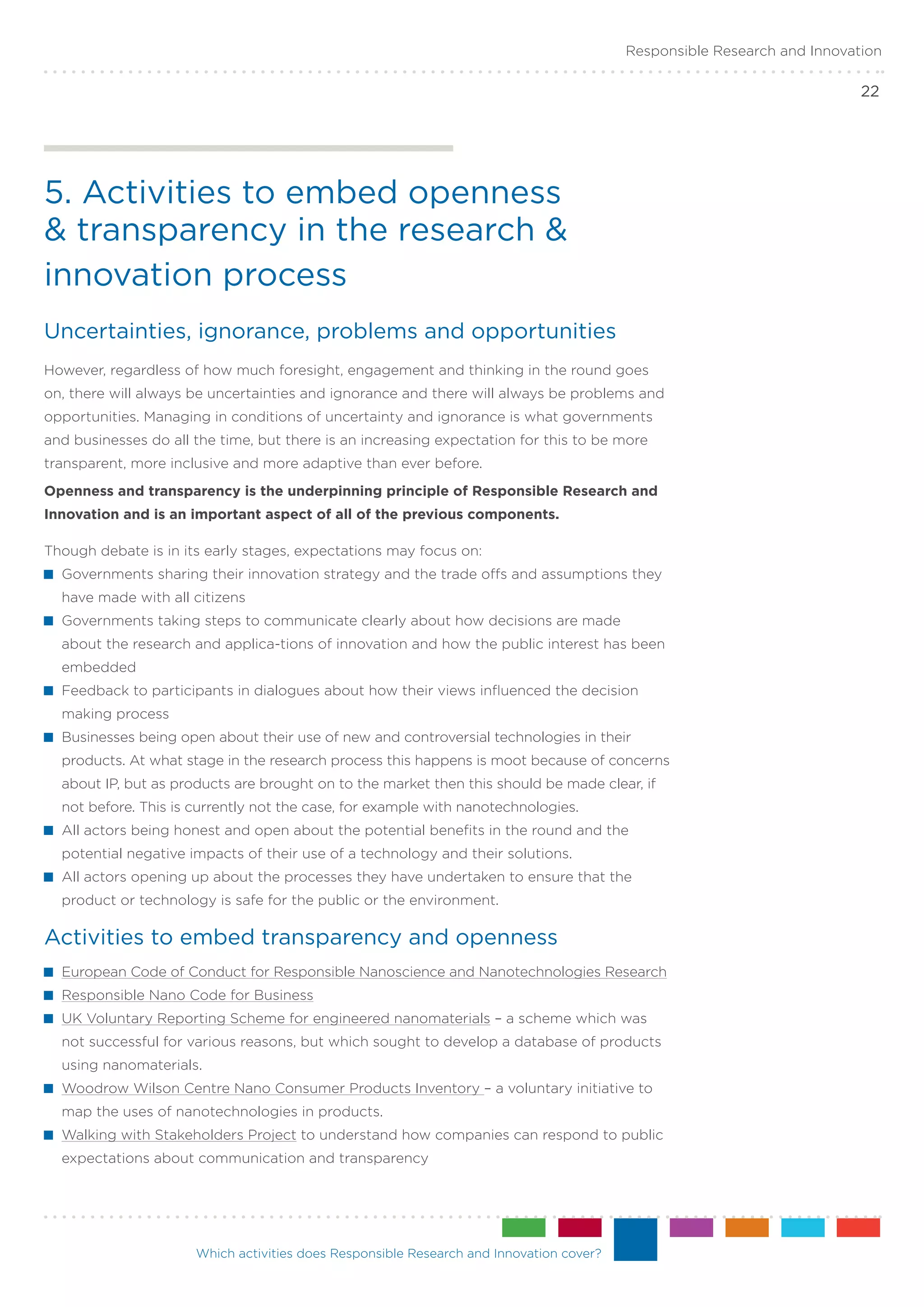 Responsible Research and Innovation

                                                                                                                         22




5. Activities to embed openness
& transparency in the research &
innovation process
Uncertainties, ignorance, problems and opportunities
However, regardless of how much foresight, engagement and thinking in the round goes
on, there will always be uncertainties and ignorance and there will always be problems and
opportunities. Managing in conditions of uncertainty and ignorance is what governments
and businesses do all the time, but there is an increasing expectation for this to be more
transparent, more inclusive and more adaptive than ever before.
Openness and transparency is the underpinning principle of Responsible Research and
Innovation and is an important aspect of all of the previous components.

Though debate is in its early stages, expectations may focus on:
 	Governments sharing their innovation strategy and the trade offs and assumptions they
  have made with all citizens
 	Governments taking steps to communicate clearly about how decisions are made
  about the research and applica-tions of innovation and how the public interest has been
  embedded
 	Feedback to participants in dialogues about how their views influenced the decision
  making process
 	Businesses being open about their use of new and controversial technologies in their
  products. At what stage in the research process this happens is moot because of concerns
  about IP, but as products are brought on to the market then this should be made clear, if
  not before. This is currently not the case, for example with nanotechnologies.
 	All actors being honest and open about the potential benefits in the round and the
  potential negative impacts of their use of a technology and their solutions.
 	All actors opening up about the processes they have undertaken to ensure that the
  product or technology is safe for the public or the environment.

Activities to embed transparency and openness
 	European Code of Conduct for Responsible Nanoscience and Nanotechnologies Research
 	Responsible Nano Code for Business
 	UK Voluntary Reporting Scheme for engineered nanomaterials – a scheme which was
  not successful for various reasons, but which sought to develop a database of products
  using nanomaterials.
 	Woodrow Wilson Centre Nano Consumer Products Inventory – a voluntary initiative to
  map the uses of nanotechnologies in products.
 	 Walking with Stakeholders Project to understand how companies can respond to public
  expectations about communication and transparency




                      Which activities does Responsible Research and Innovation cover?
 