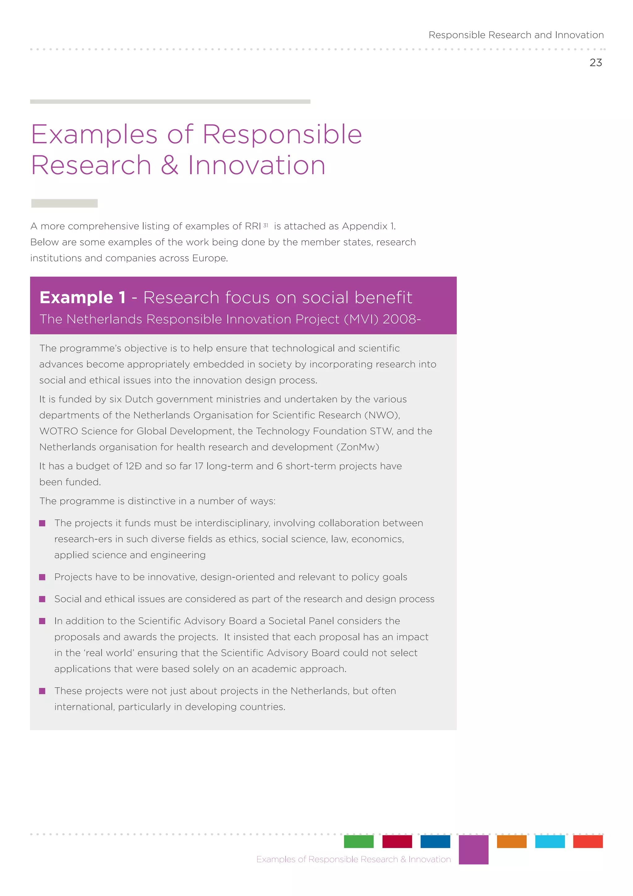 Responsible Research and Innovation

                                                                                                                         23




Examples of Responsible
Research & Innovation

A more comprehensive listing of examples of RRI 31 is attached as Appendix 1.
Below are some examples of the work being done by the member states, research
institutions and companies across Europe.



 Example 1 - Research focus on social benefit
 The Netherlands Responsible Innovation Project (MVI) 2008-

 The programme’s objective is to help ensure that technological and scientific
 advances become appropriately embedded in society by incorporating research into
 social and ethical issues into the innovation design process.
 It is funded by six Dutch government ministries and undertaken by the various
 departments of the Netherlands Organisation for Scientific Research (NWO),
 WOTRO Science for Global Development, the Technology Foundation STW, and the
 Netherlands organisation for health research and development (ZonMw)
 It has a budget of 12€ and so far 17 long-term and 6 short-term projects have
 been funded.
 The programme is distinctive in a number of ways:

   	 The projects it funds must be interdisciplinary, involving collaboration between
     research-ers in such diverse fields as ethics, social science, law, economics,
     applied science and engineering

   	 Projects have to be innovative, design-oriented and relevant to policy goals

   	 Social and ethical issues are considered as part of the research and design process

   	 In addition to the Scientific Advisory Board a Societal Panel considers the
     proposals and awards the projects. It insisted that each proposal has an impact
     in the ‘real world’ ensuring that the Scientific Advisory Board could not select
     applications that were based solely on an academic approach.

   	 These projects were not just about projects in the Netherlands, but often
     international, particularly in developing countries.




                                                  Examples of Responsible Research & Innovation
 