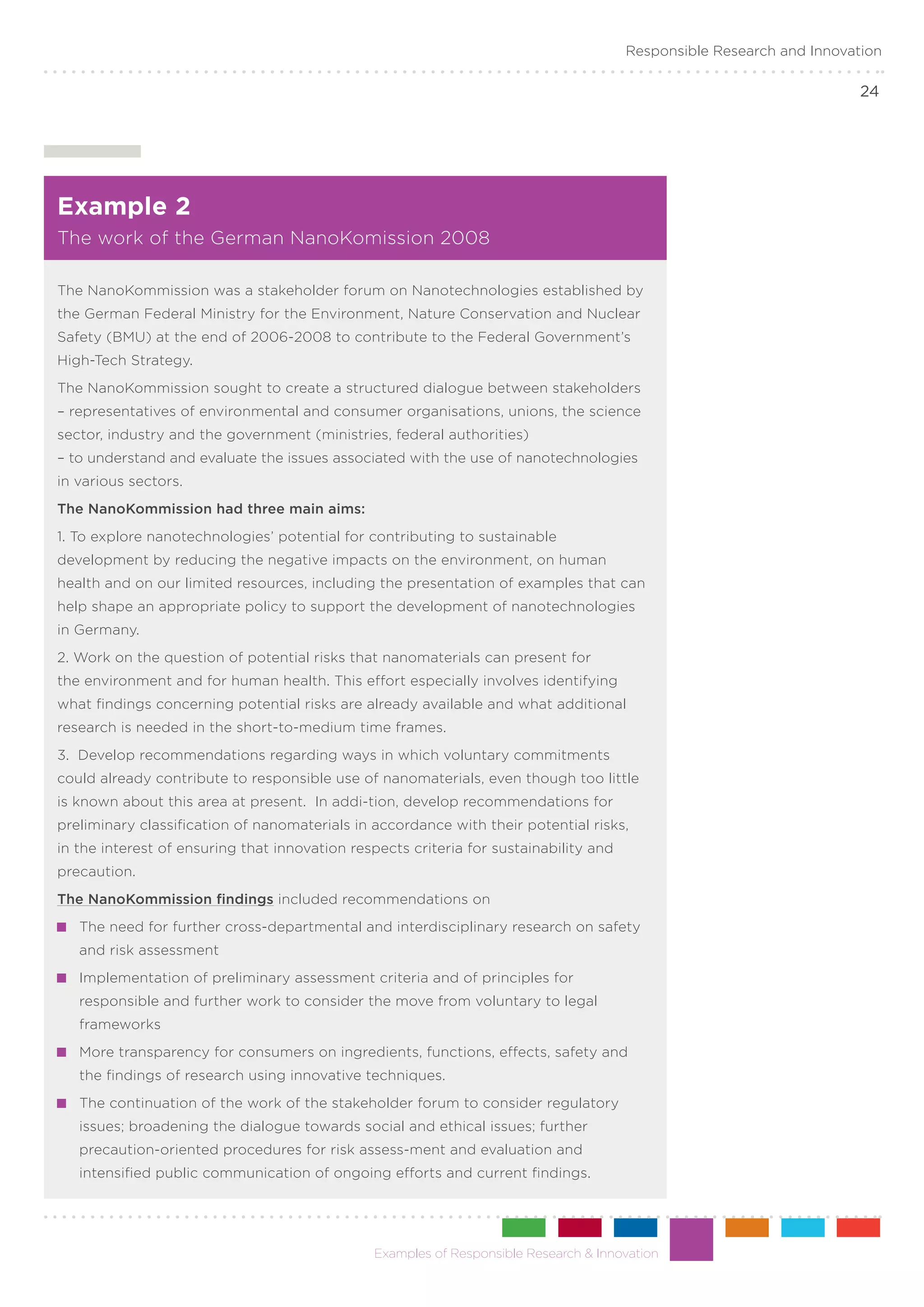 Responsible Research and Innovation

                                                                                                                       24




Example 2
The work of the German NanoKomission 2008

The NanoKommission was a stakeholder forum on Nanotechnologies established by
the German Federal Ministry for the Environment, Nature Conservation and Nuclear
Safety (BMU) at the end of 2006-2008 to contribute to the Federal Government’s
High-Tech Strategy.
The NanoKommission sought to create a structured dialogue between stakeholders
– representatives of environmental and consumer organisations, unions, the science
sector, industry and the government (ministries, federal authorities)
– to understand and evaluate the issues associated with the use of nanotechnologies
in various sectors.
The NanoKommission had three main aims:
1. To explore nanotechnologies’ potential for contributing to sustainable
development by reducing the negative impacts on the environment, on human
health and on our limited resources, including the presentation of examples that can
help shape an appropriate policy to support the development of nanotechnologies
in Germany.
2. Work on the question of potential risks that nanomaterials can present for
the environment and for human health. This effort especially involves identifying
what findings concerning potential risks are already available and what additional
research is needed in the short-to-medium time frames.
3. Develop recommendations regarding ways in which voluntary commitments
could already contribute to responsible use of nanomaterials, even though too little
is known about this area at present. In addi-tion, develop recommendations for
preliminary classification of nanomaterials in accordance with their potential risks,
in the interest of ensuring that innovation respects criteria for sustainability and
precaution.
The NanoKommission findings included recommendations on
 	 The need for further cross-departmental and interdisciplinary research on safety
   and risk assessment
 	 Implementation of preliminary assessment criteria and of principles for
   responsible and further work to consider the move from voluntary to legal
   frameworks
 	 More transparency for consumers on ingredients, functions, effects, safety and
   the findings of research using innovative techniques.
 	 The continuation of the work of the stakeholder forum to consider regulatory
   issues; broadening the dialogue towards social and ethical issues; further
   precaution-oriented procedures for risk assess-ment and evaluation and
   intensified public communication of ongoing efforts and current findings.




                                               Examples of Responsible Research & Innovation
 