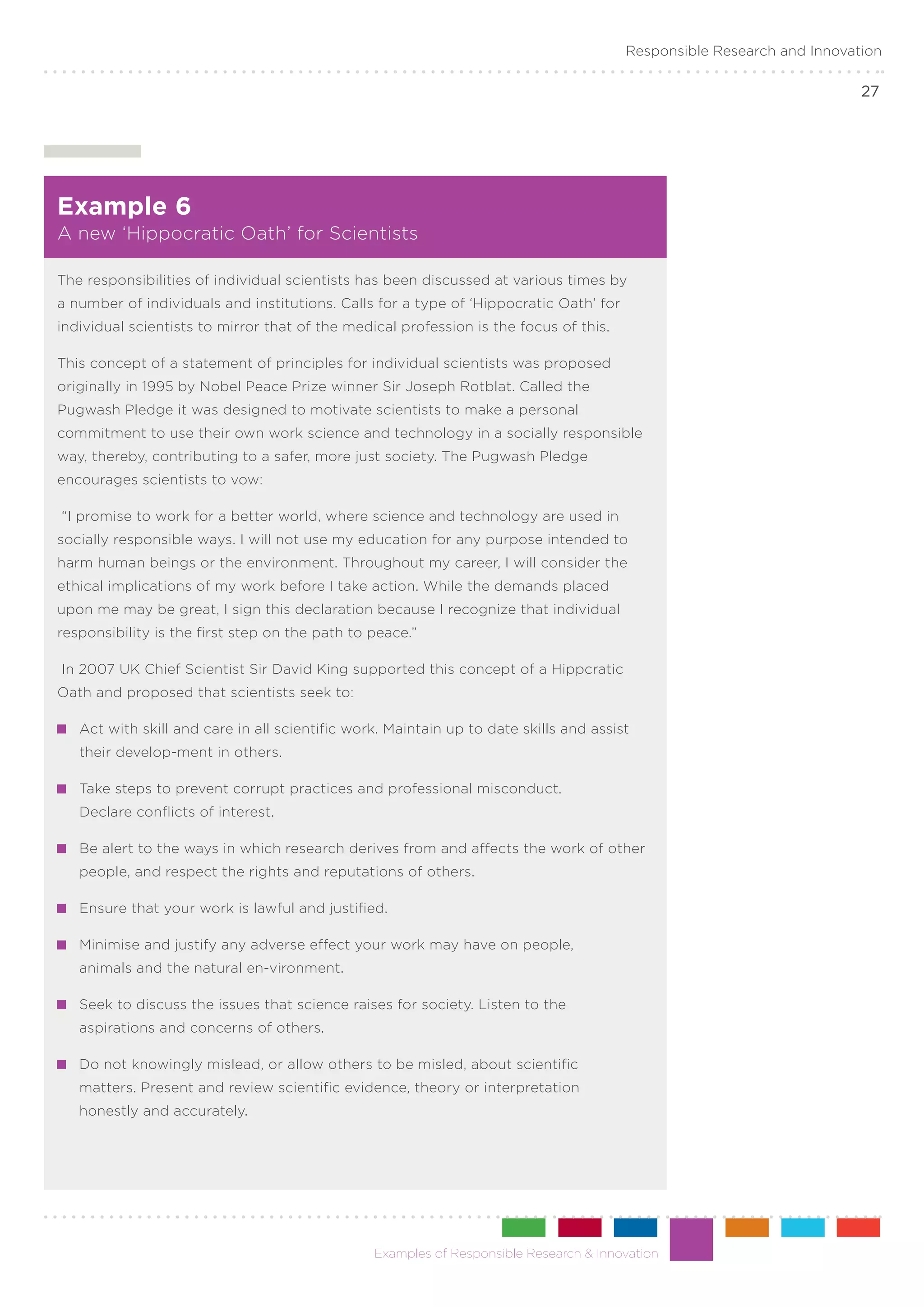 Responsible Research and Innovation

                                                                                                                       27




Example 6
A new ‘Hippocratic Oath’ for Scientists

The responsibilities of individual scientists has been discussed at various times by
a number of individuals and institutions. Calls for a type of ‘Hippocratic Oath’ for
individual scientists to mirror that of the medical profession is the focus of this.

This concept of a statement of principles for individual scientists was proposed
originally in 1995 by Nobel Peace Prize winner Sir Joseph Rotblat. Called the
Pugwash Pledge it was designed to motivate scientists to make a personal
commitment to use their own work science and technology in a socially responsible
way, thereby, contributing to a safer, more just society. The Pugwash Pledge
encourages scientists to vow:

“I promise to work for a better world, where science and technology are used in
socially responsible ways. I will not use my education for any purpose intended to
harm human beings or the environment. Throughout my career, I will consider the
ethical implications of my work before I take action. While the demands placed
upon me may be great, I sign this declaration because I recognize that individual
responsibility is the first step on the path to peace.”

In 2007 UK Chief Scientist Sir David King supported this concept of a Hippcratic
Oath and proposed that scientists seek to:

 	 Act with skill and care in all scientific work. Maintain up to date skills and assist
   their develop-ment in others.

 	 Take steps to prevent corrupt practices and professional misconduct.
   Declare conflicts of interest.

 	 Be alert to the ways in which research derives from and affects the work of other
   people, and respect the rights and reputations of others.

 	 Ensure that your work is lawful and justified.

 	 Minimise and justify any adverse effect your work may have on people,
   animals and the natural en-vironment.

 	 Seek to discuss the issues that science raises for society. Listen to the
   aspirations and concerns of others.

 	 Do not knowingly mislead, or allow others to be misled, about scientific
   matters. Present and review scientific evidence, theory or interpretation
   honestly and accurately.




                                                Examples of Responsible Research & Innovation
 