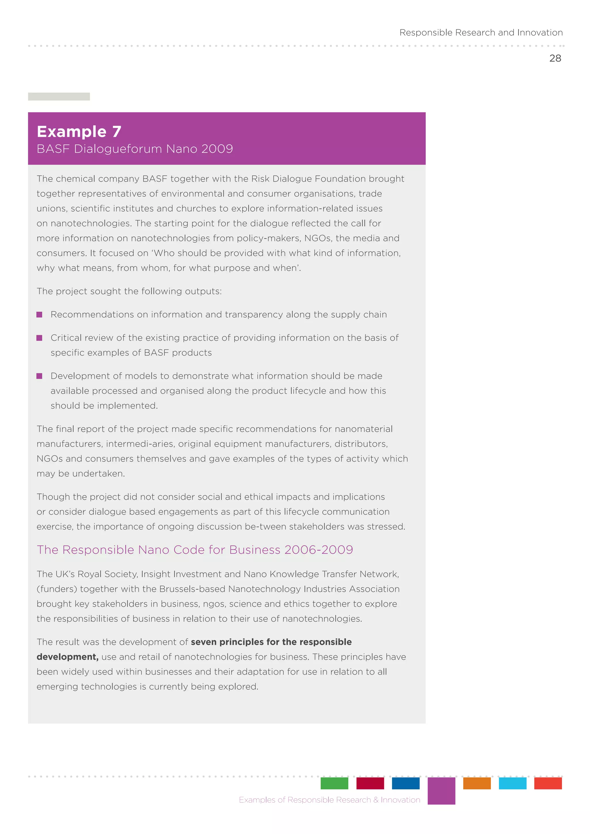 Responsible Research and Innovation

                                                                                                                       28




Example 7
BASF Dialogueforum Nano 2009

The chemical company BASF together with the Risk Dialogue Foundation brought
together representatives of environmental and consumer organisations, trade
unions, scientific institutes and churches to explore information-related issues
on nanotechnologies. The starting point for the dialogue reflected the call for
more information on nanotechnologies from policy-makers, NGOs, the media and
consumers. It focused on ‘Who should be provided with what kind of information,
why what means, from whom, for what purpose and when’.

The project sought the following outputs:

 	 Recommendations on information and transparency along the supply chain

 	 Critical review of the existing practice of providing information on the basis of
   specific examples of BASF products

 	 Development of models to demonstrate what information should be made
   available processed and organised along the product lifecycle and how this
   should be implemented.

The final report of the project made specific recommendations for nanomaterial
manufacturers, intermedi-aries, original equipment manufacturers, distributors,
NGOs and consumers themselves and gave examples of the types of activity which
may be undertaken.

Though the project did not consider social and ethical impacts and implications
or consider dialogue based engagements as part of this lifecycle communication
exercise, the importance of ongoing discussion be-tween stakeholders was stressed.

The Responsible Nano Code for Business 2006-2009
The UK’s Royal Society, Insight Investment and Nano Knowledge Transfer Network,
(funders) together with the Brussels-based Nanotechnology Industries Association
brought key stakeholders in business, ngos, science and ethics together to explore
the responsibilities of business in relation to their use of nanotechnologies.

The result was the development of seven principles for the responsible
development, use and retail of nanotechnologies for business. These principles have
been widely used within businesses and their adaptation for use in relation to all
emerging technologies is currently being explored.




                                                Examples of Responsible Research & Innovation
 