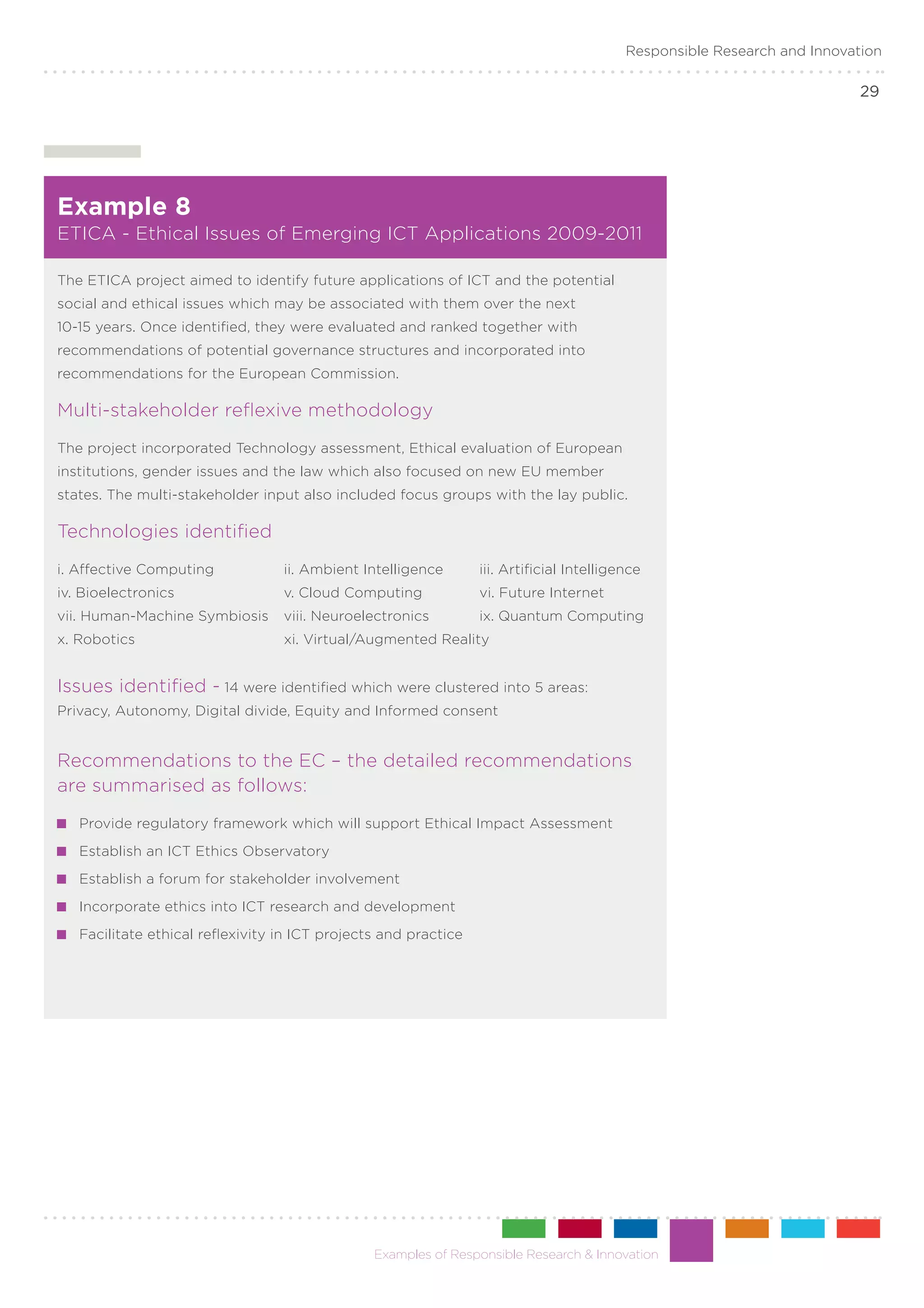 Responsible Research and Innovation

                                                                                                                           29




Example 8
ETICA - Ethical Issues of Emerging ICT Applications 2009-2011

The ETICA project aimed to identify future applications of ICT and the potential
social and ethical issues which may be associated with them over the next
10-15 years. Once identified, they were evaluated and ranked together with
recommendations of potential governance structures and incorporated into
recommendations for the European Commission.

Multi-stakeholder reflexive methodology
The project incorporated Technology assessment, Ethical evaluation of European
institutions, gender issues and the law which also focused on new EU member
states. The multi-stakeholder input also included focus groups with the lay public.

Technologies identified
i. Affective Computing	            ii. Ambient Intelligence	      iii. Artificial Intelligence
iv. Bioelectronics 	               v. Cloud Computing	            vi. Future Internet
vii. Human-Machine Symbiosis	 viii. Neuroelectronics	             ix. Quantum Computing
x. Robotics	                       xi. Virtual/Augmented Reality


Issues identified - 14 were identified which were clustered into 5 areas:
Privacy, Autonomy, Digital divide, Equity and Informed consent


Recommendations to the EC – the detailed recommendations
are summarised as follows:
  	 Provide regulatory framework which will support Ethical Impact Assessment
  	 Establish an ICT Ethics Observatory
  	 Establish a forum for stakeholder involvement
  	 Incorporate ethics into ICT research and development
  	 Facilitate ethical reflexivity in ICT projects and practice




                                                 Examples of Responsible Research & Innovation
 