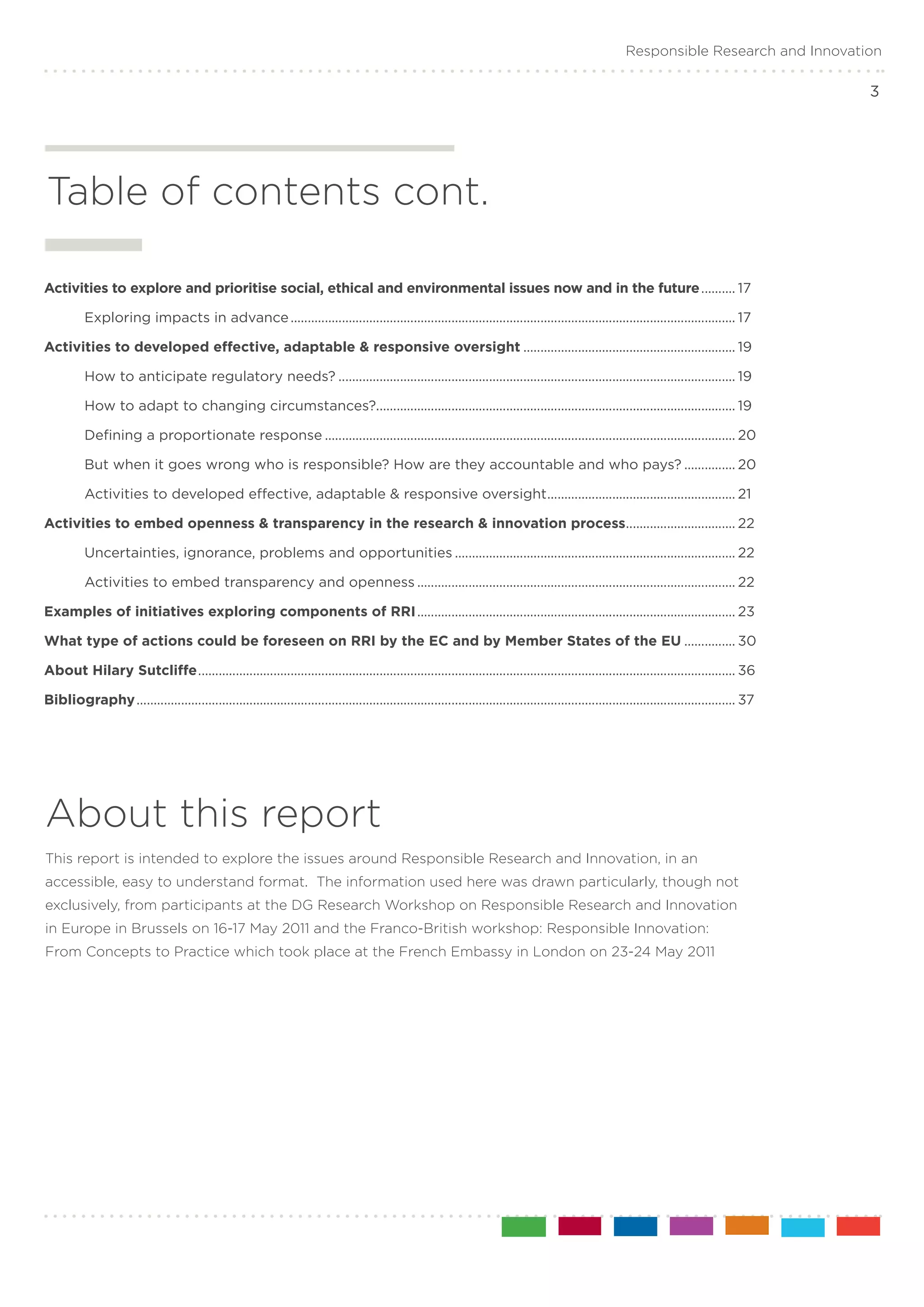 Responsible Research and Innovation

                                                                                                                                                                                                  3




Table of contents cont.

Activities to explore and prioritise social, ethical and environmental issues now and in the future........... 17

	         Exploring impacts in advance................................................................................................................................... 17

Activities to developed effective, adaptable & responsive oversight............................................................... 19

	         How to anticipate regulatory needs?..................................................................................................................... 19

	         How to adapt to changing circumstances?......................................................................................................... 19

	         Defining a proportionate response......................................................................................................................... 20

	         But when it goes wrong who is responsible? How are they accountable and who pays?................ 20

	         Activities to developed effective, adaptable & responsive oversight....................................................... 21
                                                                             .

Activities to embed openness & transparency in the research & innovation process................................ 22
                                                                                .

	         Uncertainties, ignorance, problems and opportunities................................................................................... 22

	         Activities to embed transparency and openness.............................................................................................. 22

Examples of initiatives exploring components of RRI.............................................................................................. 23

What type of actions could be foreseen on RRI by the EC and by Member States of the EU................ 30

About Hilary Sutcliffe............................................................................................................................................................. 36
                      .

Bibliography................................................................................................................................................................................ 37




About this report
This report is intended to explore the issues around Responsible Research and Innovation, in an
accessible, easy to understand format. The information used here was drawn particularly, though not
exclusively, from participants at the DG Research Workshop on Responsible Research and Innovation
in Europe in Brussels on 16-17 May 2011 and the Franco-British workshop: Responsible Innovation:
From Concepts to Practice which took place at the French Embassy in London on 23-24 May 2011
 