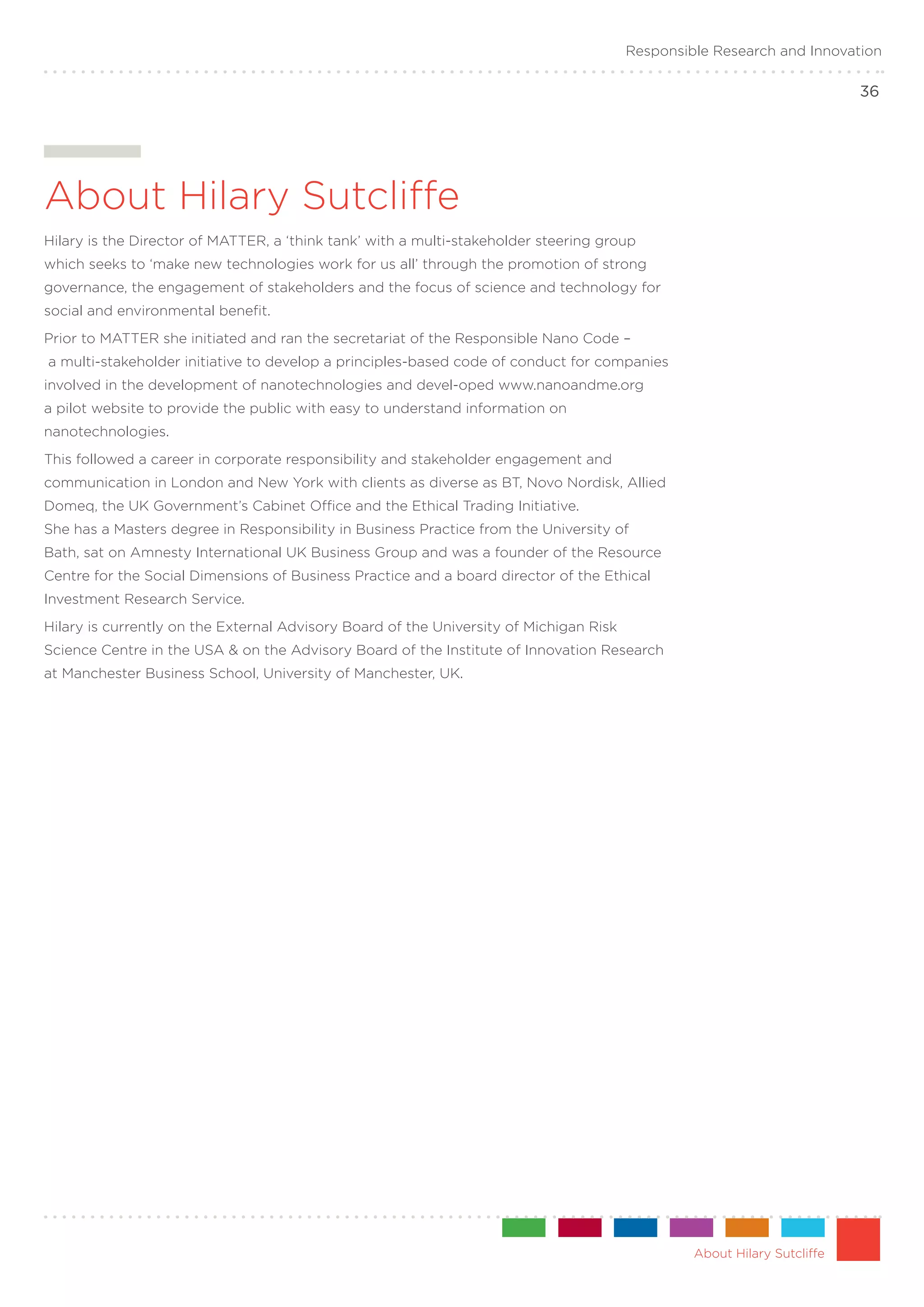 Responsible Research and Innovation

                                                                                                                          36




About Hilary Sutcliffe
Hilary is the Director of MATTER, a ‘think tank’ with a multi-stakeholder steering group
which seeks to ‘make new technologies work for us all’ through the promotion of strong
governance, the engagement of stakeholders and the focus of science and technology for
social and environmental benefit.
Prior to MATTER she initiated and ran the secretariat of the Responsible Nano Code –
a multi-stakeholder initiative to develop a principles-based code of conduct for companies
involved in the development of nanotechnologies and devel-oped www.nanoandme.org
a pilot website to provide the public with easy to understand information on
nanotechnologies.
This followed a career in corporate responsibility and stakeholder engagement and
communication in London and New York with clients as diverse as BT, Novo Nordisk, Allied
Domeq, the UK Government’s Cabinet Office and the Ethical Trading Initiative.
She has a Masters degree in Responsibility in Business Practice from the University of
Bath, sat on Amnesty International UK Business Group and was a founder of the Resource
Centre for the Social Dimensions of Business Practice and a board director of the Ethical
Investment Research Service.
Hilary is currently on the External Advisory Board of the University of Michigan Risk
Science Centre in the USA & on the Advisory Board of the Institute of Innovation Research
at Manchester Business School, University of Manchester, UK.




                                                                                                 About Hilary Sutcliffe
 