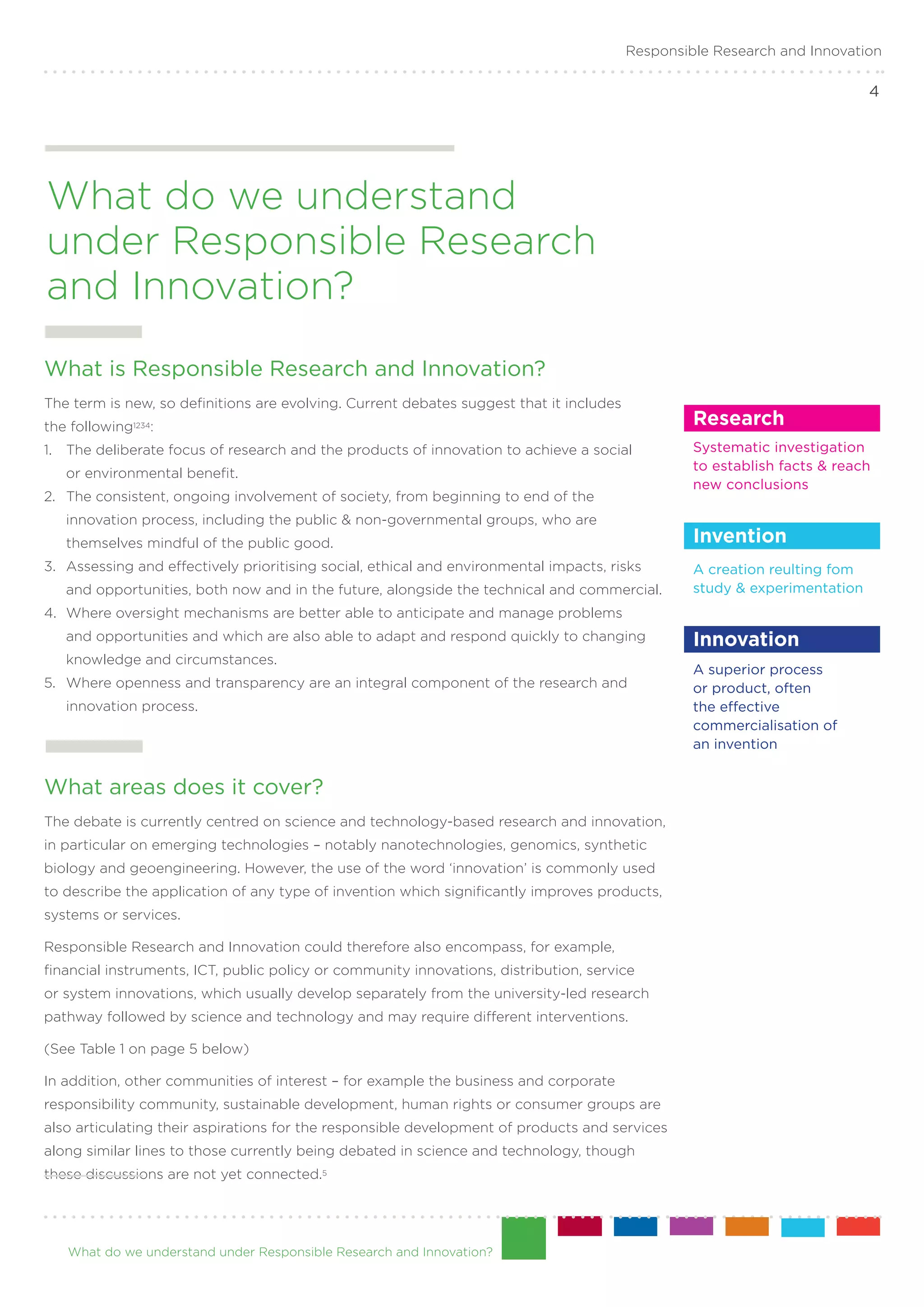Responsible Research and Innovation

                                                                                                                            4




What do we understand
under Responsible Research
and Innovation?
What is Responsible Research and Innovation?
The term is new, so definitions are evolving. Current debates suggest that it includes
the following1234:                                                                                Research
1. 	 The deliberate focus of research and the products of innovation to achieve a social          Systematic investigation .
                                                                                                  to establish facts & reach
   or environmental benefit.
                                                                                                  new conclusions
2. 	 The consistent, ongoing involvement of society, from beginning to end of the
   innovation process, including the public & non-governmental groups, who are
   themselves mindful of the public good.                                                         Invention
3. 	 Assessing and effectively prioritising social, ethical and environmental impacts, risks      A creation reulting fom
   and opportunities, both now and in the future, alongside the technical and commercial.         study & experimentation
4. 	Where oversight mechanisms are better able to anticipate and manage problems
   and opportunities and which are also able to adapt and respond quickly to changing             Innovation
   knowledge and circumstances.
                                                                                                  A superior process .
5.	 Where openness and transparency are an integral component of the research and                 or product, often.
   innovation process.                                                                            the effective
                                                                                                  commercialisation of .
                                                                                                  an invention


What areas does it cover?
The debate is currently centred on science and technology-based research and innovation,
in particular on emerging technologies – notably nanotechnologies, genomics, synthetic
biology and geoengineering. However, the use of the word ‘innovation’ is commonly used
to describe the application of any type of invention which significantly improves products,
systems or services.

Responsible Research and Innovation could therefore also encompass, for example,
financial instruments, ICT, public policy or community innovations, distribution, service
or system innovations, which usually develop separately from the university-led research
pathway followed by science and technology and may require different interventions.

(See Table 1 on page 5 below)

In addition, other communities of interest – for example the business and corporate
responsibility community, sustainable development, human rights or consumer groups are
also articulating their aspirations for the responsible development of products and services
along similar lines to those currently being debated in science and technology, though
these discussions are not yet connected.5




   What do we understand under Responsible Research and Innovation?
 
