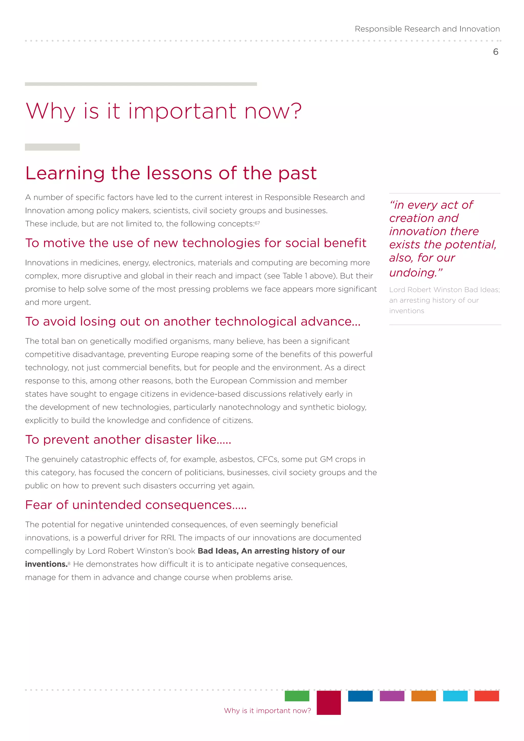 Responsible Research and Innovation

                                                                                                                              6




Why is it important now?

Learning the lessons of the past
A number of specific factors have led to the current interest in Responsible Research and
Innovation among policy makers, scientists, civil society groups and businesses.
                                                                                                  “in every act of
These include, but are not limited to, the following concepts:67
                                                                                                  creation and
                                                                                                  innovation there
To motive the use of new technologies for social benefit                                          exists the potential,
Innovations in medicines, energy, electronics, materials and computing are becoming more          also, for our
complex, more disruptive and global in their reach and impact (see Table 1 above). But their      undoing.”
promise to help solve some of the most pressing problems we face appears more significant         Lord Robert Winston Bad Ideas;
and more urgent.                                                                                  an arresting history of our
                                                                                                  inventions
To avoid losing out on another technological advance...
The total ban on genetically modified organisms, many believe, has been a significant
competitive disadvantage, preventing Europe reaping some of the benefits of this powerful
technology, not just commercial benefits, but for people and the environment. As a direct
response to this, among other reasons, both the European Commission and member
states have sought to engage citizens in evidence-based discussions relatively early in
the development of new technologies, particularly nanotechnology and synthetic biology,
explicitly to build the knowledge and confidence of citizens.

To prevent another disaster like…..
The genuinely catastrophic effects of, for example, asbestos, CFCs, some put GM crops in
this category, has focused the concern of politicians, businesses, civil society groups and the
public on how to prevent such disasters occurring yet again.

Fear of unintended consequences…..
The potential for negative unintended consequences, of even seemingly beneficial
innovations, is a powerful driver for RRI. The impacts of our innovations are documented
compellingly by Lord Robert Winston’s book Bad Ideas, An arresting history of our
inventions.8 He demonstrates how difficult it is to anticipate negative consequences,
manage for them in advance and change course when problems arise.




                                                      Why is it important now?
 