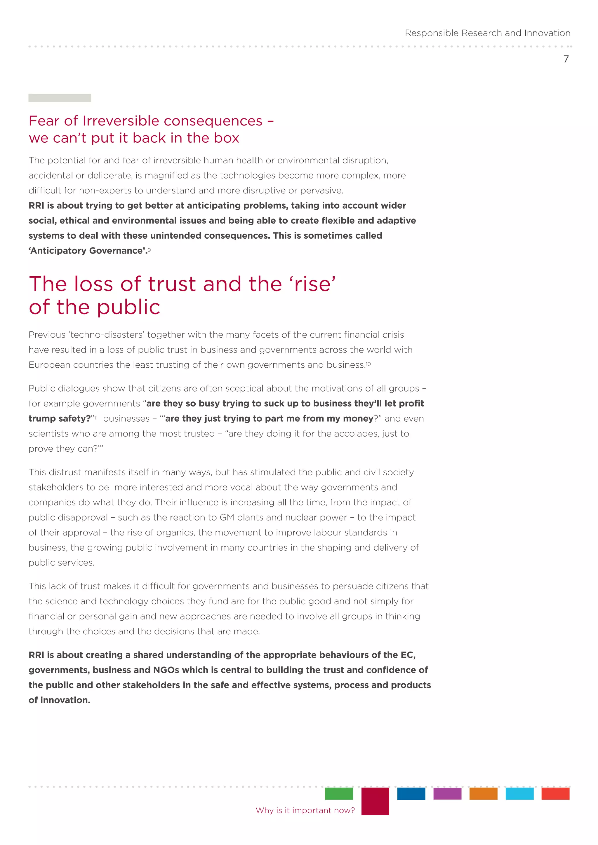 Responsible Research and Innovation

                                                                                                                             7




Fear of Irreversible consequences – .
we can’t put it back in the box
The potential for and fear of irreversible human health or environmental disruption,
accidental or deliberate, is magnified as the technologies become more complex, more
difficult for non-experts to understand and more disruptive or pervasive.
RRI is about trying to get better at anticipating problems, taking into account wider
social, ethical and environmental issues and being able to create flexible and adaptive
systems to deal with these unintended consequences. This is sometimes called
‘Anticipatory Governance’.9



The loss of trust and the ‘rise’ .
of the public
Previous ‘techno-disasters’ together with the many facets of the current financial crisis
have resulted in a loss of public trust in business and governments across the world with
European countries the least trusting of their own governments and business.10

Public dialogues show that citizens are often sceptical about the motivations of all groups –
for example governments “are they so busy trying to suck up to business they’ll let profit
trump safety?”11 businesses – ‘“are they just trying to part me from my money?” and even
scientists who are among the most trusted – “are they doing it for the accolades, just to
prove they can?’”

This distrust manifests itself in many ways, but has stimulated the public and civil society
stakeholders to be more interested and more vocal about the way governments and
companies do what they do. Their influence is increasing all the time, from the impact of
public disapproval – such as the reaction to GM plants and nuclear power – to the impact
of their approval – the rise of organics, the movement to improve labour standards in
business, the growing public involvement in many countries in the shaping and delivery of
public services.

This lack of trust makes it difficult for governments and businesses to persuade citizens that
the science and technology choices they fund are for the public good and not simply for
financial or personal gain and new approaches are needed to involve all groups in thinking
through the choices and the decisions that are made.

RRI is about creating a shared understanding of the appropriate behaviours of the EC,
governments, business and NGOs which is central to building the trust and confidence of
the public and other stakeholders in the safe and effective systems, process and products
of innovation.




                                                      Why is it important now?
 