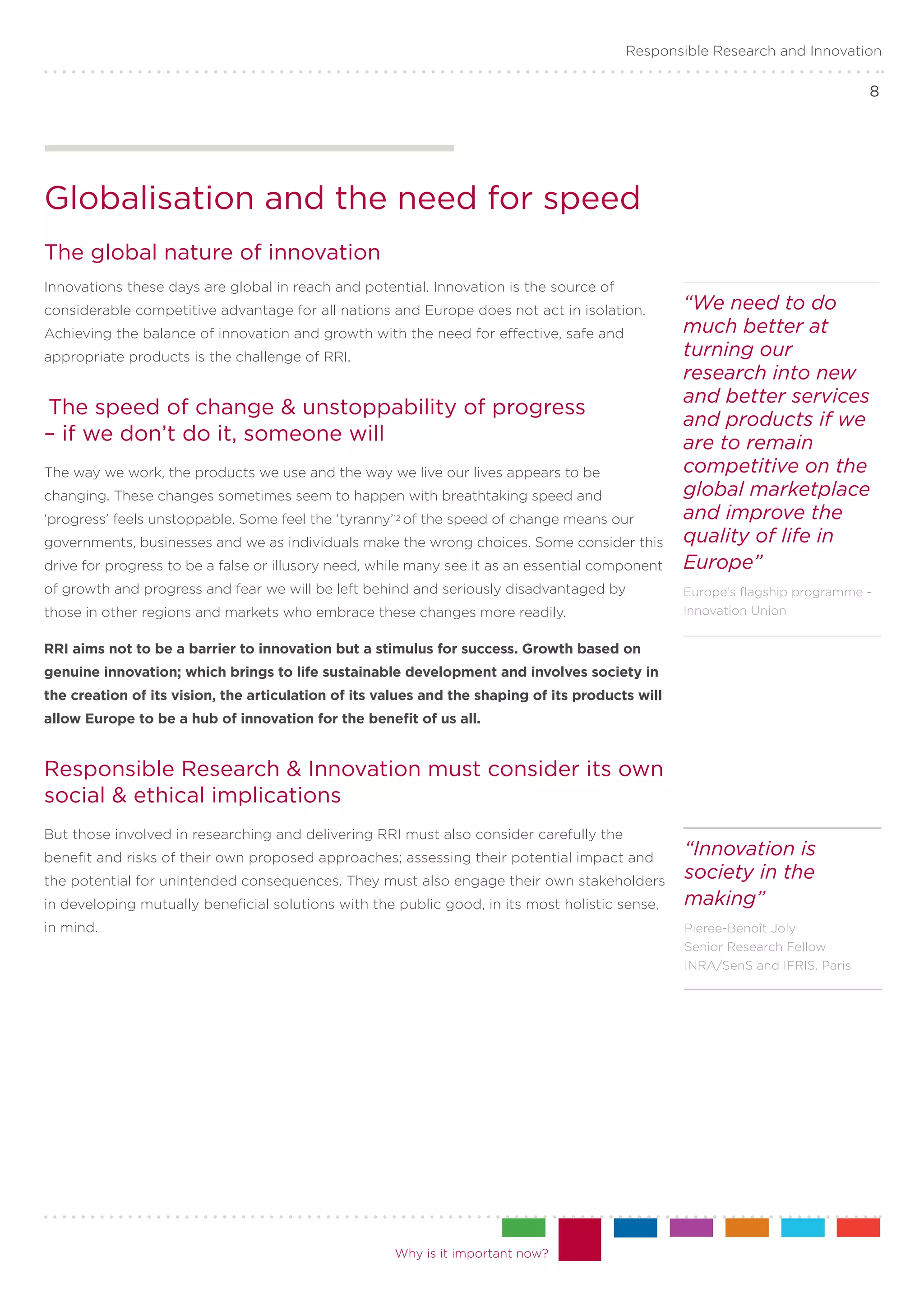 Responsible Research and Innovation

                                                                                                                               8




Globalisation and the need for speed
The global nature of innovation
Innovations these days are global in reach and potential. Innovation is the source of
considerable competitive advantage for all nations and Europe does not act in isolation.          “We need to do
Achieving the balance of innovation and growth with the need for effective, safe and              much better at
appropriate products is the challenge of RRI.                                                     turning our
                                                                                                  research into new
                                                                                                  and better services
The speed of change & unstoppability of progress
                                                                                                  and products if we
– if we don’t do it, someone will                                                                 are to remain
The way we work, the products we use and the way we live our lives appears to be                  competitive on the
changing. These changes sometimes seem to happen with breathtaking speed and                      global marketplace
‘progress’ feels unstoppable. Some feel the ‘tyranny’12 of the speed of change means our          and improve the
governments, businesses and we as individuals make the wrong choices. Some consider this          quality of life in
drive for progress to be a false or illusory need, while many see it as an essential component    Europe”
of growth and progress and fear we will be left behind and seriously disadvantaged by             Europe’s flagship programme -
those in other regions and markets who embrace these changes more readily.                        Innovation Union


RRI aims not to be a barrier to innovation but a stimulus for success. Growth based on
genuine innovation; which brings to life sustainable development and involves society in
the creation of its vision, the articulation of its values and the shaping of its products will
allow Europe to be a hub of innovation for the benefit of us all.


Responsible Research & Innovation must consider its own
social & ethical implications
But those involved in researching and delivering RRI must also consider carefully the
benefit and risks of their own proposed approaches; assessing their potential impact and
                                                                                                  “Innovation is
the potential for unintended consequences. They must also engage their own stakeholders
                                                                                                  society in the
in developing mutually beneficial solutions with the public good, in its most holistic sense,     making”
in mind.                                                                                          Pieree-Benoît Joly
                                                                                                  Senior Research Fellow
                                                                                                  INRA/SenS and IFRIS. Paris




                                                     Why is it important now?
 