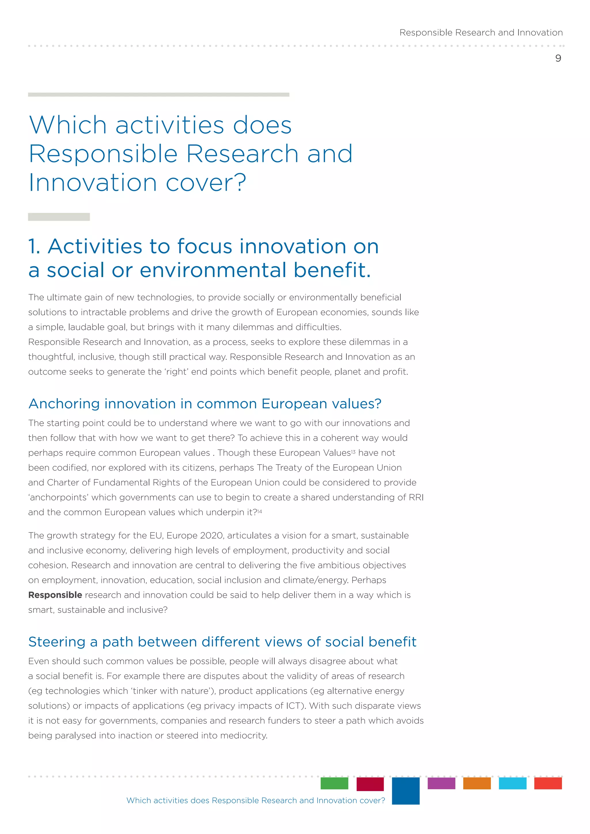 Responsible Research and Innovation

                                                                                                                           9




Which activities does
Responsible Research and
Innovation cover?

1. Activities to focus innovation on .
a social or environmental benefit.
The ultimate gain of new technologies, to provide socially or environmentally beneficial
solutions to intractable problems and drive the growth of European economies, sounds like
a simple, laudable goal, but brings with it many dilemmas and difficulties.
Responsible Research and Innovation, as a process, seeks to explore these dilemmas in a
thoughtful, inclusive, though still practical way. Responsible Research and Innovation as an
outcome seeks to generate the ‘right’ end points which benefit people, planet and profit.


Anchoring innovation in common European values?
The starting point could be to understand where we want to go with our innovations and
then follow that with how we want to get there? To achieve this in a coherent way would
perhaps require common European values . Though these European Values13 have not
been codified, nor explored with its citizens, perhaps The Treaty of the European Union
and Charter of Fundamental Rights of the European Union could be considered to provide
‘anchorpoints’ which governments can use to begin to create a shared understanding of RRI
and the common European values which underpin it?14

The growth strategy for the EU, Europe 2020, articulates a vision for a smart, sustainable
and inclusive economy, delivering high levels of employment, productivity and social
cohesion. Research and innovation are central to delivering the five ambitious objectives
on employment, innovation, education, social inclusion and climate/energy. Perhaps
Responsible research and innovation could be said to help deliver them in a way which is
smart, sustainable and inclusive?


Steering a path between different views of social benefit
Even should such common values be possible, people will always disagree about what
a social benefit is. For example there are disputes about the validity of areas of research
(eg technologies which ‘tinker with nature’), product applications (eg alternative energy
solutions) or impacts of applications (eg privacy impacts of ICT). With such disparate views
it is not easy for governments, companies and research funders to steer a path which avoids
being paralysed into inaction or steered into mediocrity.




                       Which activities does Responsible Research and Innovation cover?
 